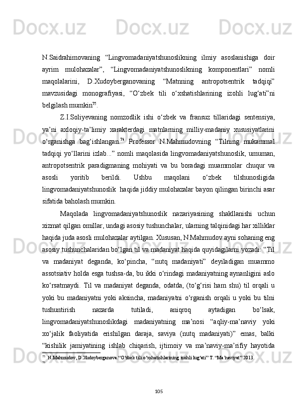 N.Saidrahimovaning   “Lingvomadaniyatshunoslikning   ilmiy   asoslanishiga   doir
ayrim   mulohazalar”,   “Lingvomadaniyatshunoslikning   komponentlari”   nomli
maqolalarini,   D.Xudoyberganovaning   “Matnning   antropotsentrik   tadqiqi”
mavzusidagi   monografiyasi,   “O‘zbek   tili   o‘xshatishlarining   izohli   lug‘ati”ni
belgilash mumkin 75
. 
Z.I.Soliyevaning   nomzodlik   ishi   o‘zbek   va   fransuz   tillaridagi   sentensiya,
ya’ni   axloqiy-ta’limiy   xarakterdagi   matnlarning   milliy-madaniy   xususiyatlarini
o‘rganishga   bag‘ishlangan. 76
  Professor   N.Mahmudovning   “Tilning   mukammal
tadqiqi   yo‘llarini   izlab...”   nomli   maqolasida   lingvomadaniyatshunoslik,   umuman,
antropotsentrik   paradigmaning   mohiyati   va   bu   boradagi   muammolar   chuqur   va
asosli   yoritib   berildi.   Ushbu   maqolani   o‘zbek   tilshunosligida
lingvomadaniyatshunoslik   haqida jiddiy mulohazalar bayon qilingan birinchi asar
sifatida baholash mumkin.
Maqolada   lingvomadaniyatshunoslik   nazariyasining   shakllanishi   uchun
xizmat qilgan omillar, undagi asosiy tushunchalar, ularning talqinidagi har xilliklar
haqida juda asosli mulohazalar aytilgan. Xususan, N.Mahmudov ayni sohaning eng
asosiy tushunchalaridan bo‘lgan til va madaniyat haqida quyidagilarni yozadi: “Til
va   madaniyat   deganda,   ko‘pincha,   “nutq   madaniyati”   deyiladigan   muammo
assotsiativ holda esga tushsa-da, bu ikki o‘rindagi madaniyatning aynanligini aslo
ko‘rsatmaydi.   Til   va   madaniyat   deganda,   odatda,   (to‘g‘risi   ham   shu)   til   orqali   u
yoki   bu   madaniyatni   yoki   aksincha,   madaniyatni   o‘rganish   orqali   u   yoki   bu   tilni
tushuntirish   nazarda   tutiladi,   aniqroq   aytadigan   bo‘lsak,
lingvomadaniyatshunoslikdagi   madaniyatning   ma’nosi   “aqliy-ma’naviy   yoki
xo‘jalik   faoliyatida   erishilgan   daraja,   saviya   (nutq   madaniyati)”   emas,   balki
“kishilik   jamiyatining   ishlab   chiqarish,   ijtimoiy   va   ma’naviy-ma’rifiy   hayotida
75
   N.Mahmudov, D.Xudoyberganova.“ O‘zbek tili o‘xshatishlarining izohli lug‘ati”   T.   “Ma’naviyat”  2013 .
76
105 