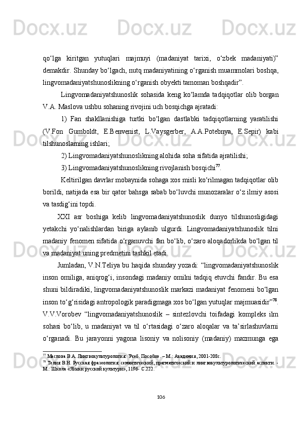 qo‘lga   kiritgan   yutuqlari   majmuyi   (madaniyat   tarixi,   o‘zbek   madaniyati)”
demakdir. Shunday bo‘lgach, nutq madaniyatining o‘rganish muammolari boshqa,
lingvomadaniyatshunoslikning o‘rganish ob y ekti tamoman boshqadir”.  
Lingvomadaniyatshunoslik   sohasida   keng ko‘lamda tadqiqotlar   olib  borgan
V.A. Maslova ushbu sohaning rivojini uch bosqichga ajratadi:
1)   Fan   shakllanishiga   turtki   bo‘lgan   dastlabki   tadqiqotlarning   yaratilishi
(V.Fon   Gumboldt,   E.Benv e nist,   L.Vaysgerber,   A.A.Potebnya,   E.Sepir)   kabi
tilshunoslarning ishlari;
2) Lingvomadaniyatshunoslikning alohida soha sifatida ajratilishi;
3) Lingvomadaniyatshunoslikning rivojlanish bosqichi 77
.
Keltirilgan davrlar mobaynida sohaga xos misli ko‘rilmagan tadqiqotlar olib
borildi, natijada esa bir qator bahsga sabab bo‘luvchi munozaralar o‘z ilmiy asosi
va tasdig‘ini topdi.
XXI   asr   boshiga   kelib   lingvomadaniyatshunoslik   dunyo   tilshunosligidagi
yetakchi   yo‘nalishlardan   biriga   aylanib   ulgurdi.   Lingvomadaniyatshunoslik   tilni
madaniy fenomen sifatida o‘rganuvchi fan bo‘lib, o‘zaro aloqadorlikda bo‘lgan til
va madaniyat uning predmetini tashkil etadi. 
Jumladan, V.N.Teliya bu haqida shunday yozadi: “lingvomadaniyatshunoslik
inson  omiliga,  aniqrog‘i,  insondagi   madaniy omilni   tadqiq etuvchi   fandir. Bu  esa
shuni bildiradiki, lingvomadaniyatshunoslik markazi madaniyat  fenomeni bo‘lgan
inson to‘g‘risidagi antropologik paradigmaga xos bo‘lgan yutuqlar majmuasidir” 78
.
V.V.Vorobev   “lingvomadaniyatshunoslik   –   sintezlovchi   toifadagi   kompleks   ilm
sohasi   bo‘lib,   u   madaniyat   va   til   o‘rtasidagi   o‘zaro   aloqalar   va   ta’sirlashuvlarni
o‘rganadi.   Bu   jarayonni   yagona   lisoniy   va   nolisoniy   (madaniy)   mazmunga   ega
77
  Маслова В.А. Лингвокультурология: Учеб. Пособие. – М.: Академи я , 2001-208с.
78
  Телия В.Н. Русская фразеология: семантический, прагматический и лингвокультурологический аспекти. -
М.: Школа «Языки русской культури», 1196- С.222.
106 