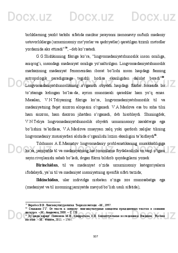 birliklarning   yaxlit   tarkibi   sifatida   mazkur   jarayonni   zamonaviy   nufuzli   madaniy
ustuvorliklarga (umuminsoniy me’yorlar va qadriyatlar) qaratilgan tizimli metodlar
yordamida aks ettiradi” 79
, –deb ko‘rsatadi. 
G.G.Slishkinning   fikriga   ko‘ra,   “lingvomadaniyatshunoslik   inson   omiliga,
aniqrog‘i,  insondagi   madaniyat   omiliga   yo‘naltirilgan.   Lingvomadaniyatshunoslik
markazining   madaniyat   fenomenidan   iborat   bo‘lishi   inson   haqidagi   fanning
antropologik   paradigmaga   tegishli   hodisa   ekanligidan   dalolat   beradi” 80
.
Lingvomadaniyatshunoslikning   o‘rganish   obyekti   haqidagi   fikrlar   borasida   bir
to‘xtamga   kelingan   bo‘lsa-da,   ayrim   munozarali   qarashlar   ham   yo‘q   emas.
Masalan,   V.N.Teliyaning   fikriga   ko‘ra,   lingvomadaniyatshunoslik   til   va
madaniyatning   faqat   sinxron   aloqasini   o‘rganadi.   V.A.Maslova   esa   bu   soha   tilni
ham   sinxron,   ham   diaxron   jihatdan   o‘rganadi,   deb   hisoblaydi.   Shuningdek,
V.N.Teliya   lingvomadaniyatshunoslik   obyekti   umuminsoniy   xarakterga   ega
bo‘lishini   ta’kidlasa,   V.A.Maslova   muayyan   xalq   yoki   qardosh   xalqlar   tilining
lingvomadaniy xususiyatlari alohida o‘rganilishi lozim ekanligini ta’kidlaydi 81
.
Tilshunos   A.E.Mamatov   lingvomadaniy   problematikaning   murakkabligiga
ko‘ra, jamiyatda til va madaniyatning har tomonlama foydalanilishi va vaqt o‘tgani
sayin rivojlanishi sabab bo‘ladi, degan fikrni bildirib quyidagilarni yozadi: 
Birinchidan ,   til   va   madaniyat   o‘zida   umuminsoniy   kategoriyalarni
ifodalaydi, ya’ni til va madaniyat insoniyatning spesifik sifati tarzida; 
Ikkinchidan ,   ular   individga   nisbatan   o‘ziga   xos   munosabatga   ega
(madaniyat va til insonning jamiyatda mavjud bo‘lish usuli sifatida); 
79
  Воробев В.В. Лингвокультурология. Теория и методи. –М., 1997.
80
  Сл ышкин   Г.Г.   От   текста   к   символу:   лингвокультурные   концепты   прецедентных   текстов   в   сознании
дискурс а . – М.: Aкадемия, 2000. – С. 128.
81
  Бу   ҳақда   қаранг:   Пименова   М.В.,   Кондратьева   О.Н.   Концептуаль ные   исследования.   Введение:   Учебное
пособие. – М.: Флинта, 2011. – 176 с.
107 