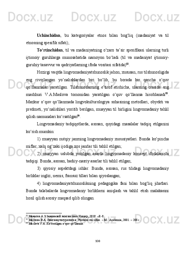 Uchinchidan ,   bu   kategoriyalar   etnos   bilan   bog‘liq   (madaniyat   va   til
etnosning spesifik sifati); 
To‘rtinchidan ,   til   va   madaniyatning   o‘zaro   ta’sir   spesifikasi   ularning   turli
ijtimoiy   guruhlarga   munosabatida   namoyon   bo‘ladi   (til   va   madaniyat   ijtimoiy-
guruhiy tasavvur va qadriyatlarning ifoda vositasi sifatida) 82
. 
Hozirgi vaqtda lingvomadaniyatshunoslik jahon, xususan, rus tilshunosligida
eng   rivojlangan   yo‘nalishlardan   biri   bo‘lib,   bu   borada   bir   qancha   o‘quv
qo‘llanmalar   yaratilgan.   Tilshunoslarning   e’tirof   etishicha,   ularning   orasida   eng
mashhuri   V.A.Maslova   tomonidan   yaratilgan   o‘quv   qo‘llanma   hisoblanadi 83
.
Mazkur   o‘quv   qo‘llanmada   lingvokulturologiya   sohasining   metodlari,   obyekti   va
predmeti, yo‘nalishlari yoritib berilgan, muayyan til birligini lingvomadaniy tahlil
qilish namunalari ko‘rsatilgan 84
.
Lingvomadaniy   tadqiqotlarda,   asosan,   quyidagi   masalalar   tadqiq   etilganini
ko‘rish mumkin: 
1)   muayyan  nutqiy  janrning lingvomadaniy  xususiyatlari.  Bunda  ko‘pincha
miflar, xalq og‘zaki ijodiga xos janrlar tili tahlil etilgan; 
2)   muayyan   uslubda   yozilgan   asarda   lingvomadaniy   konsept   ifodalanishi
tadqiqi. Bunda, asosan, badiiy-nasriy asarlar tili tahlil etilgan; 
3)   qiyosiy   aspektdagi   ishlar.   Bunda,   asosan,   rus   tilidagi   lingvomadaniy
birliklar ingliz, nemis, fransuz tillari bilan qiyoslangan; 
4)   lingvomadaniyatshunoslikning   pedagogika   fani   bilan   bog‘liq   jihatlari.
Bunda   talabalarda   lingvomadaniy   birliklarni   aniqlash   va   tahlil   etish   malakasini
hosil qilish asosiy maqsad qilib olingan.
82
 Маматов А. Э. Замонавий лингвистика. Ношир, 2019.  –Б.-8.
83
  Маслова В.А.  Лингвокультурология :  Учебное  п особие.  – М.:  Academia , 2001.  – 208 с.
84
  Maslova V.A. Ko‘rsatilgan o‘quv qo‘llanma .
108 