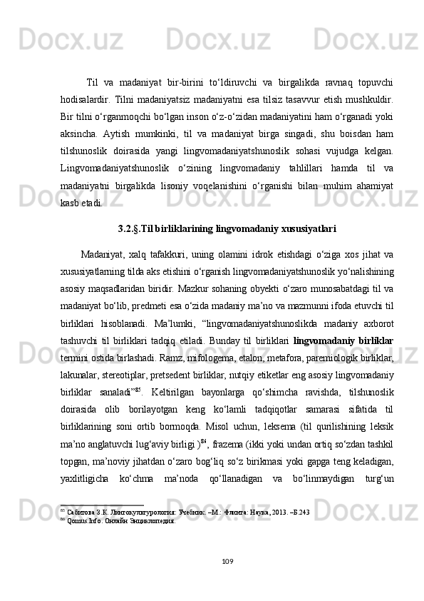 Til   va   madaniyat   bir-birini   to‘ldiruvchi   va   birgalikda   ravnaq   topuvchi
hodisalardir.   Tilni   madaniyatsiz   madaniyatni   esa   tilsiz   tasavvur   etish   mushkuldir.
Bir tilni o‘rganmoqchi bo‘lgan inson o‘z-o‘zidan madaniyatini ham o‘rganadi yoki
aksincha.   Aytish   mumkinki,   til   va   madaniyat   birga   singadi,   shu   boisdan   ham
tilshunoslik   doirasida   yangi   lingvomadaniyatshunoslik   sohasi   vujudga   kelgan.
Lingvomadaniyatshunoslik   o‘zining   lingvomadaniy   tahlillari   hamda   til   va
madaniyatni   birgalikda   lisoniy   voqelanishini   o‘rganishi   bilan   muhim   ahamiyat
kasb etadi.
3.2.§.Til birliklarining lingvomadaniy xususiyatlari
Madaniyat,   xalq   tafakkuri,   uning   olamini   idrok   etishdagi   o‘ziga   xos   jihat   va
xususiyatlarning tilda aks etishini o‘rganish lingvomadaniyatshunoslik yo‘nalishining
asosiy maqsadlaridan biridir. Mazkur  sohaning obyekti  o‘zaro munosabatdagi  til  va
madaniyat bo‘lib, predmeti esa o‘zida madaniy ma’no va mazmunni ifoda etuvchi til
birliklari   hisoblanadi.   Ma’lumki,   “lingvomadaniyatshunoslikda   madaniy   axborot
tashuvchi   til   birliklari   tadqiq   etiladi.   Bunday   til   birliklari   lingvomadaniy   birliklar
termini ostida birlashadi. Ramz, mifologema, etalon, metafora, paremiologik birliklar,
lakunalar, stereotiplar, pretsedent birliklar, nutqiy etiketlar eng asosiy lingvomadaniy
birliklar   sanaladi” 85
.   Keltirilgan   bayonlarga   qo‘shimcha   ravishda,   tilshunoslik
doirasida   olib   borilayotgan   keng   ko‘lamli   tadqiqotlar   samarasi   sifatida   til
birliklarining   soni   ortib   bormoqda.   Misol   uchun,   leksema   (til   qurilishining   leksik
ma’no anglatuvchi lug‘aviy birligi ) 86
, frazema (ikki yoki undan ortiq so‘zdan tashkil
topgan, ma’noviy jihatdan o‘zaro bog‘liq so‘z birikmasi yoki gapga teng keladigan,
yaxlitligicha   ko‘chma   ma’noda   qo‘llanadigan   va   bo‘linmaydigan   turg‘un
85
 Сабитова З.К. Лингокультурология: Учебник. –М.: Флинта: Наука, 2013. –Б.243
86
 Qomus.Info. Онлайн Энциклопедия.
109 