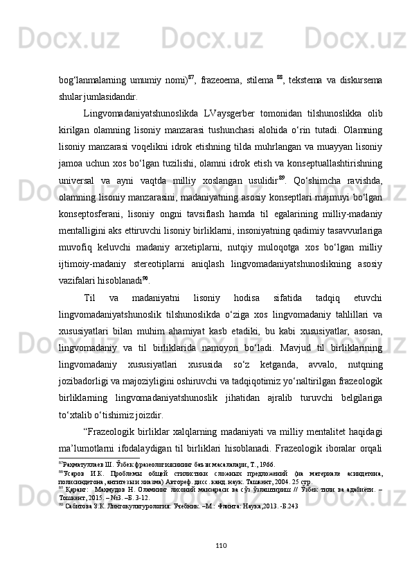 bog‘lanmalarning   umumiy   nomi) 87
,   frazeoema,   stilema   88
,   tekstema   va   diskursema
shular jumlasidandir.
Lingvomadaniyatshunoslikda   LVaysgerber   tomonidan   tilshunoslikka   olib
kirilgan   olamning   lisoniy   manzarasi   tushunchasi   alohida   o‘rin   tutadi.   Olamning
lisoniy  manzarasi   voqelikni  idrok etishning  tilda muhrlangan  va muayyan  lisoniy
jamoa uchun xos bo‘lgan tuzilishi, olamni  idrok etish va konseptuallashtirishning
universal   va   ayni   vaqtda   milliy   xoslangan   usulidir 89
.   Qo‘shimcha   ravishda,
olamning lisoniy manzarasini, madaniyatning asosiy konseptlari majmuyi bo‘lgan
konseptosferani,   lisoniy   ongni   tavsiflash   hamda   til   egalarining   milliy-madaniy
mentalligini aks ettiruvchi lisoniy birliklarni, insoniyatning qadimiy tasavvurlariga
muvofiq   keluvchi   madaniy   arxetiplarni,   nutqiy   muloqotga   xos   bo‘lgan   milliy
ijtimoiy-madaniy   stereotiplarni   aniqlash   lingvomadaniyatshunoslikning   asosiy
vazifalari hisoblanadi 90
.
Til   va   madaniyatni   lisoniy   hodisa   sifatida   tadqiq   etuvchi
lingvomadaniyatshunoslik   tilshunoslikda   o‘ziga   xos   lingvomadaniy   tahlillari   va
xususiyatlari   bilan   muhim   ahamiyat   kasb   etadiki,   bu   kabi   xususiyatlar,   asosan,
lingvomadaniy   va   til   birliklarida   namoyon   bo‘ladi.   Mavjud   til   birliklarining
lingvomadaniy   xususiyatlari   xususida   so‘z   ketganda,   avvalo,   nutqning
jozibadorligi va majoziyligini oshiruvchi va tadqiqotimiz yo‘naltirilgan frazeologik
birliklarning   lingvomadaniyatshunoslik   jihatidan   ajralib   turuvchi   belgilariga
to‘xtalib o‘tishimiz joizdir.
“Frazeologik   birliklar   xalqlarning   madaniyati   va   milliy   mentalitet   haqidagi
ma’lumotlarni   ifodalaydigan   til   birliklari   hisoblanadi.   Frazeologik   iboralar   orqali
87
Раҳматуллаев Ш. Ўзбек фразеологиясининг баъзи масалалари, Т., 1966.
88
Усаров   И.К.   П роблем ы   общей   стилистики   сложных   предложений   (на   материале   асиндетона,
полисиндетона, антитезы и хиазма) Автореф. дисс. канд. наук. Ташкент, 2004. 25 стр.
89
  Қаранг:     Маҳмудов   Н.   Оламнинг   лисоний   манзараси   ва   сўз   ўзлаштириш   //   Ўзбек   тили   ва   адабиёти.   –
Тошкент, 2015. – №3. –Б. 3-12.
90
 Сабитова З.К. Лингокультурология: Учебник. –М.: Флинта: Наука,2013. -Б.243
110 