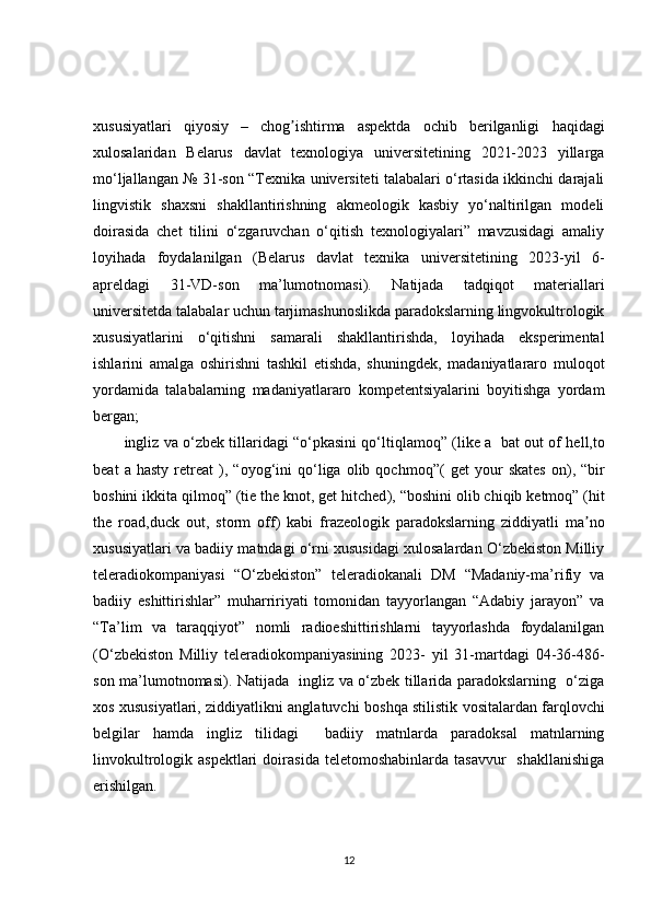 xususiyatlari   qiyosiy   –   chog ishtirma   aspektda   ochib   berilganligi  ʼ haqidagi
xulosalaridan   Belarus   davlat   texnologiya   universitetining   2021-2023   yillarga
mo‘ljallangan № 31-son “Texnika universiteti talabalari o‘rtasida ikkinchi darajali
lingvistik   shaxsni   shakllantirishning   akmeologik   kasbiy   yo‘naltirilgan   modeli
doirasida   chet   tilini   o‘zgaruvchan   o‘qitish   texnologiyalari”   mavzusidagi   amaliy
loyihada   foydalanilgan   (Belarus   davlat   texnika   universitetining   2023-yil   6-
apreldagi   31-VD-son   ma’lumotnomasi).   Natijada   tadqiqot   materiallari
universitetda talabalar uchun tarjimashunoslikda paradokslarning lingvokultrologik
xususiyatlarini   o‘qitishni   samarali   shakllantirishda,   loyihada   eksperimental
ishlarini   amalga   oshirishni   tashkil   etishda,   shuningdek,   madaniyatlararo   muloqot
yordamida   talabalarning   madaniyatlararo   kompetentsiyalarini   boyitishga   yordam
bergan;
ingliz va o‘zbek tillaridagi “o‘pkasini qo‘ltiqlamoq” ( like a  bat out of hell,to
beat   a  hasty   retreat   ),  “oyog‘ini   qo‘liga   olib   qochmoq”(   get   your   skates   on ),   “bir
boshini ikkita qilmoq” ( tie the knot, get hitched ), “boshini olib chiqib ketmoq” ( hit
the   road,duck   out,   storm   off )   kabi   frazeologik   paradokslarning   ziddiyatli   ma no	
ʼ
xususiyatlari va badiiy matndagi o‘rni xususidagi xulosalardan O‘zbekiston Milliy
teleradiokompaniyasi   “O‘zbekiston”   teleradiokanali   DM   “Madaniy-ma’rifiy   va
badiiy   eshittirishlar”   muharririyati   tomonidan   tayyorlangan   “Adabiy   jarayon”   va
“Ta’lim   va   taraqqiyot”   nomli   radioeshittirishlarni   tayyorlashda   foydalanilgan
(O‘zbekiston   Milliy   teleradiokompaniyasining   2023-   yil   31-martdagi   04-36-486-
son ma’lumotnomasi). Natijada   ingliz va o‘zbek tillarida paradokslarning   o‘ziga
xos xususiyatlari, ziddiyatlikni anglatuvchi   boshqa   stilistik   vositalardan farqlovchi
belgilar   hamda   ingliz   tilidagi     badiiy   matnlarda   paradoksal   matnlarning
linvokultrologik aspektlari   doirasida  teletomoshabinlarda  tasavvur    shakllanishiga
erishilgan.
12 