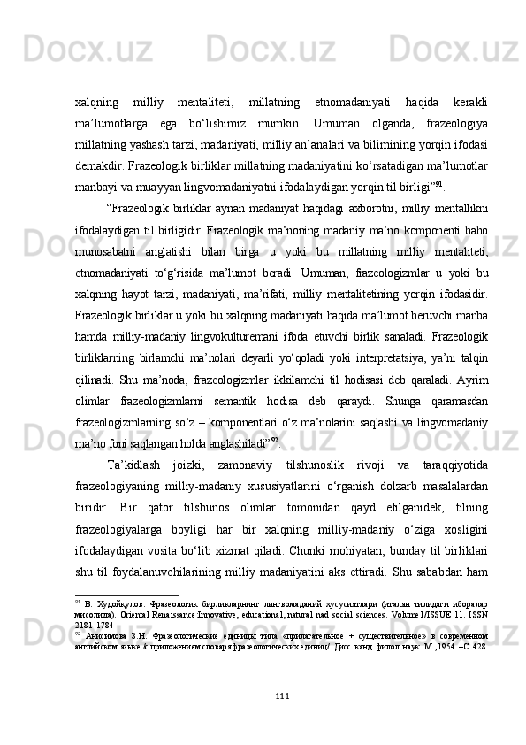 xalqning   milliy   mentaliteti,   millatning   etnomadaniyati   haqida   kerakli
ma’lumotlarga   ega   bo‘lishimiz   mumkin.   Umuman   olganda,   frazeologiya
millatning yashash tarzi, madaniyati, milliy an’analari va bilimining yorqin ifodasi
demakdir. Frazeologik birliklar millatning madaniyatini ko‘rsatadigan ma’lumotlar
manbayi va muayyan lingvomadaniyatni ifodalaydigan yorqin til birligi” 91
.
“Frazeologik   birliklar   aynan   madaniyat   haqidagi   axborotni,   milliy   mentallikni
ifodalaydigan  til  birligidir. Frazeologik ma’noning madaniy  ma’no komponenti  baho
munosabatni   anglatishi   bilan   birga   u   yoki   bu   millatning   milliy   mentaliteti,
etnomadaniyati   to‘g‘risida   ma’lumot   beradi.   Umuman,   frazeologizmlar   u   yoki   bu
xalqning   hayot   tarzi,   madaniyati,   ma’rifati,   milliy   mentalitetining   yorqin   ifodasidir.
Frazeologik birliklar u yoki bu xalqning madaniyati haqida ma’lumot beruvchi manba
hamda   milliy-madaniy   lingvokulturemani   ifoda   etuvchi   birlik   sanaladi.   Frazeologik
birliklarning   birlamchi   ma’nolari   deyarli   yo‘qoladi   yoki   interpretatsiya,   ya’ni   talqin
qilinadi.   Shu   ma’noda ,   frazeologizmlar   ikkilamchi   til   hodisasi   deb   qaraladi.   Ayrim
olimlar   frazeologizmlarni   semantik   hodisa   deb   qaraydi.   Shunga   qaramasdan
frazeologizmlarning so‘z – komponentlari o‘z ma’nolarini saqlashi va lingvomadaniy
ma’no foni saqlangan holda anglashiladi” 92
.
Ta’kidlash   joizki,   zamonaviy   tilshunoslik   rivoji   va   taraqqiyotida
frazeologiyaning   milliy-madaniy   xususiyatlarini   o‘rganish   dolzarb   masalalardan
biridir.   Bir   qator   tilshunos   olimlar   tomonidan   qayd   etilganidek,   tilning
frazeologiyalarga   boyligi   har   bir   xalqning   milliy-madaniy   o‘ziga   xosligini
ifodalaydigan  vosita  bo‘lib xizmat   qiladi.  Chunki   mohiyatan, bunday  til  birliklari
shu   til   foydalanuvchilarining   milliy   madaniyatini   aks   ettiradi.   Shu   sababdan   ham
91
  B.   Худойқулов.   Фразеологик   бирликларнинг   лингвомаданий   хусусиятлари   (италян   тилидаги   иборалар
мисолида).   Oriental   Renaissance:Innovative,   educational,   natural   nad   social   sciences.   Volume1/ISSUE   11.   ISSN
2181-1784
92
  Анисимова   З.Н.   Фразеологические   единицы   типа   «прилагательное   +   существительное»   в   современном
английском языке /с приложением словаря фразеологических единиц/.  Дисс. канд. филол. наук. М., 1954. – С.  428
111 