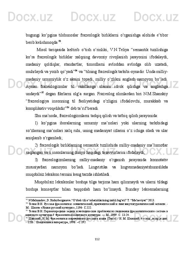 bugungi   ko‘pgina   tilshunoslar   frazeologik   birliklarni   o‘rganishga   alohida   e’tibor
berib kelishmoqda  93
.
Misol   tariqasida   keltirib   o‘tish   o‘rinliki,   V.N.Teliya   “semantik   tuzilishiga
ko‘ra   frazeologik   birliklar   xalqning   davomiy   rivojlanish   jarayonini   ifodalaydi,
madaniy   qoldiqlar,   standartlar,   timsollarni   avloddan   avlodga   olib   uzatadi,
muhrlaydi va yozib qo‘yadi” 94
 va “tilning frazeologik tarkibi-oynadir. Unda milliy-
madaniy   umumiylik   o‘z   aksini   topadi,   milliy   o‘zlikni   anglash   namoyon   bo‘ladi.
Aynan   frazeologizmlar   til   vakillariga   olamni   idrok   qilishga   va   anglashga
undaydi ” 95
  degan   fikrlarni   olg‘a   surgan.   Frazeolog   olimlardan   biri   N.M.Shanskiy
“frazeologiya   insonning   til   faoliyatidagi   o‘zligini   ifodalovchi,   murakkab   va
komplikativ voqelikdir” 96
 deb ta’rif beradi.
Shu ma’noda, frazeologizmlarni tadqiq qilish va tatbiq qilish jarayonida:
1)   ko‘pgina   iboralarning   umumiy   ma’nolari   yoki   ularning   tarkibidagi
so‘zlarning  ma’nolari   xalq  ruhi,  uning  madaniyat   izlarini  o‘z  ichiga  oladi  va  ular
aniqlanib o‘rganiladi;
2)  frazeologik birliklarning semantik tuzilishida  milliy-madaniy ma’lumotlar
saqlangan va u insonlarning dunyo haqidagi tasavvurlarini ifodalaydi;
3)   frazeologizmlarning   milliy-madaniy   o‘rganish   jarayonida   konnotativ
xususiyatlari   namoyon   bo‘ladi.   Lingvistika   va   lingvomadaniyatshunoslikda
muqobilsiz leksikon termini keng tarzda ishlatiladi.
Muqobilsiz leksikonlar boshqa tilga tarjima ham qilinmaydi va ularni tildagi
boshqa   konseptlar   bilan   taqqoslab   ham   bo‘lmaydi.   Bunday   leksemalarning
93
  N.Mahmudov, D.Xudoyberganova.“ O‘zbek tili o‘xshatishlarining izohli lug‘ati”   T.   “Ma’naviyat”  2013 .
94
  Телия В.Н. Русская фразеология: семантический, прагматический и лингвокул ь т у рологический аспекти. -
М.: Школа «Языки русской култури», 1196- С.222.
95
  Телия В.Н. Первоочередные задачи и методические проблемы исследования фразеологического состава в
контексте культуры // Фразеология в контексте культуры. — М., 1999. С. 13-24.
96
  Шанский, Н. М. Фразеология современного русского языка [Текст] / Н. М. Шанский. 4-е изд., испр, и доп.
- СПб.: Специальная литература, 1996. – С. 192
112 