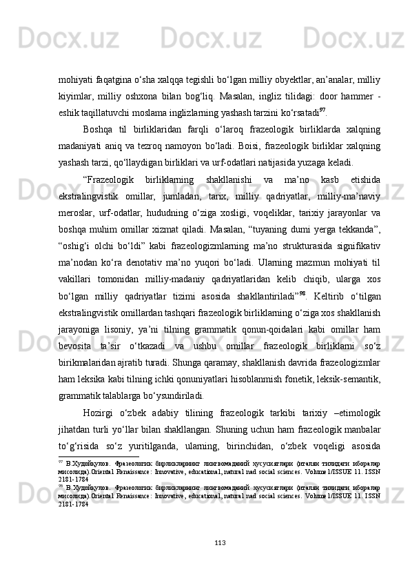 mohiyati faqatgina o‘sha xalqqa tegishli bo‘lgan milliy obyektlar, an’analar, milliy
kiyimlar,   milliy   oshxona   bilan   bog‘liq.   Masalan,   ingliz   tilidagi:   door   hammer   -
eshik taqillatuvchi moslama inglizlarning yashash tarzini ko‘rsatadi 97
.
Boshqa   til   birliklaridan   farqli   o‘laroq   frazeologik   birliklarda   xalqning
madaniyati   aniq   va   tezroq   namoyon   bo‘ladi.   Boisi,   frazeologik   birliklar   xalqning
yashash tarzi, qo‘llaydigan birliklari va urf-odatlari natijasida yuzaga keladi.
“Frazeologik   birliklarning   shakllanishi   va   ma’no   kasb   etishida
ekstralingvistik   omillar,   jumladan,   tarix,   milliy   qadriyatlar,   milliy-ma’naviy
meroslar,   urf-odatlar,   hududning   o‘ziga   xosligi,   voqeliklar,   tarixiy   jarayonlar   va
boshqa   muhim   omillar   xizmat   qiladi.   Masalan,   “tuyaning   dumi   yerga   tekkanda”,
“oshig‘i   olchi   bo‘ldi”   kabi   frazeologizmlarning   ma’no   strukturasida   signifikativ
ma’nodan   ko‘ra   denotativ   ma’no   yuqori   bo‘ladi.   Ularning   mazmun   mohiyati   til
vakillari   tomonidan   milliy-madaniy   qadriyatlaridan   kelib   chiqib,   ularga   xos
bo‘lgan   milliy   qadriyatlar   tizimi   asosida   shakllantiriladi” 98
.   Keltirib   o‘tilgan
ekstralingvistik omillardan tashqari frazeologik birliklarning o‘ziga xos shakllanish
jarayoniga   lisoniy,   ya’ni   tilning   grammatik   qonun-qoidalari   kabi   omillar   ham
bevosita   ta’sir   o‘tkazadi   va   ushbu   omillar   frazeologik   birliklarni   so‘z
birikmalaridan ajratib turadi. Shunga qaramay, shakllanish davrida frazeologizmlar
ham leksika kabi tilning ichki qonuniyatlari hisoblanmish fonetik, leksik-semantik,
grammatik talablarga bo‘ysundiriladi.
Hozirgi   o‘zbek   adabiy   tilining   frazeologik   tarkibi   tarixiy   –etimologik
jihatdan turli yo‘llar bilan shakllangan. Shuning uchun ham frazeologik manbalar
to‘g‘risida   so‘z   yuritilganda,   ularning,   birinchidan,   o‘zbek   voqeligi   asosida
97
  B.Худойқулов.   Фразеологик   бирликларнинг   лингвомаданий   хусусиятлари   (италян   тилидаги   иборалар
мисолида).Oriental   Renaissance:   Innovative,   educational,   natural   nad   social   sciences.   Volume1/ISSUE   11.   ISSN
2181-1784
98
  B.Худойқулов.   Фразеологик   бирликларнинг   лингвомаданий   хусусиятлари   (италян   тилидаги   иборалар
мисолида).Oriental   Renaissance:   Innovative,   educational,   natural   nad   social   sciences.   Volume1/ISSUE   11.   ISSN
2181-1784
113 