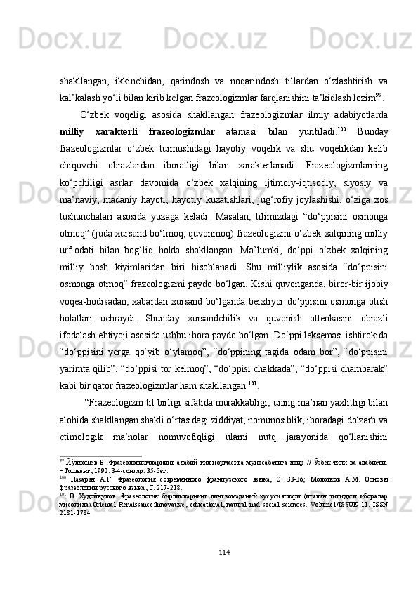 shakllangan,   ikkinchidan,   qarindosh   va   noqarindosh   tillardan   o‘zlashtirish   va
kal’kalash yo‘li bilan kirib kelgan frazeologizmlar farqlanishini ta’kidlash lozim 99
.
O‘zbek   voqeligi   asosida   shakllangan   frazeologizmlar   ilmiy   adabiyotlarda
milliy   xarakterli   frazeologizmlar   atamasi   bilan   yuritiladi. 100
  Bunday
frazeologizmlar   o‘zbek   turmushidagi   hayotiy   voqelik   va   shu   voqelikdan   kelib
chiquvchi   obrazlardan   iboratligi   bilan   xarakterlanadi.   Frazeologizmlarning
ko‘pchiligi   asrlar   davomida   o‘zbek   xalqining   ijtimoiy-iqtisodiy,   siyosiy   va
ma’naviy,   madaniy   hayoti,   hayotiy   kuzatishlari,   jug‘rofiy   joylashishi,   o‘ziga   xos
tushunchalari   asosida   yuzaga   keladi.   Masalan,   tilimizdagi   “do‘ppisini   osmonga
otmoq” (juda xursand bo‘lmoq, quvonmoq) frazeologizmi o‘zbek xalqining milliy
urf-odati   bilan   bog‘liq   holda   shakllangan.   Ma’lumki,   do‘ppi   o‘zbek   xalqining
milliy   bosh   kiyimlaridan   biri   hisoblanadi.   Shu   milliylik   asosida   “do‘ppisini
osmonga otmoq” frazeologizmi paydo bo‘lgan. Kishi quvonganda, biror - bir ijobiy
voqea-hodisadan, xabardan xursand bo‘lganda beixtiyor do‘ppisini osmonga otish
holatlari   uchraydi.   Shunday   xursandchilik   va   quvonish   ottenkasini   obrazli
ifodalash ehtiyoji asosida ushbu ibora paydo bo‘lgan. Do‘ppi leksemasi ishtirokida
“do‘ppisini   yerga   qo‘yib   o‘ylamoq”,   “do‘ppining   tagida   odam   bor”,   “do‘ppisini
yarimta qilib”, “do‘ppisi tor kelmoq”, “do‘ppisi chakkada”, “do‘ppisi chambarak”
kabi bir qator frazeologizmlar ham shakllangan  101
. 
“Frazeologizm til birligi sifatida murakkabligi, uning ma’nan yaxlitligi bilan
alohida shakllangan shakli o‘rtasidagi ziddiyat, nomunosiblik, iboradagi dolzarb va
etimologik   ma’nolar   nomuvofiqligi   ularni   nutq   jarayonida   qo‘llanishini
99
  Йўлдошев  Б. Фразеологизмларнинг адабий тил нормасига муносабатига доир //  Ўзбек  тили  ва адабиёти.
−Тошкент, 1992, 3-4-сонлар, 35-бет.
100
  Назарян   А.Г.   Фразеология   современного   французского   языка,   С.   33-36;   Молотков   А.М.   Основы
фразеологии русского языка, С. 217-218.
101
  B.   Худойқулов.   Фразеологик   бирликларнинг   лингвомаданий   хусусиятлари   (италян   тилидаги   иборалар
мисолида).Oriental   Renaissance:Innovative,   educational,   natural   nad   social   sciences.   Volume1/ISSUE   11.   ISSN
2181-1784
114 