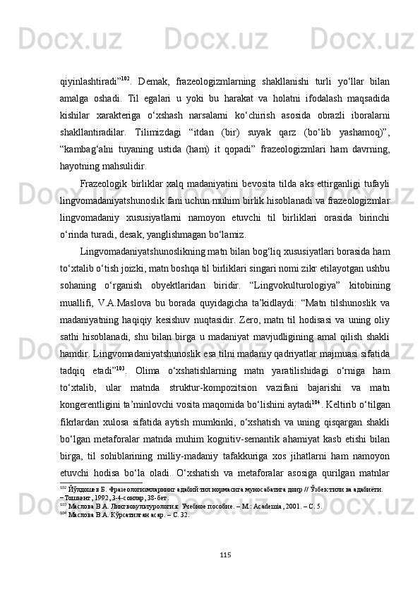 qiyinlashtiradi” 102
.   Demak,   frazeologizmlarning   shakllanishi   turli   yo‘llar   bilan
amalga   oshadi.   Til   egalari   u   yoki   bu   harakat   va   holatni   ifodalash   maqsadida
kishilar   xarakteriga   o‘xshash   narsalarni   ko‘chirish   asosida   obrazli   iboralarni
shakllantiradilar.   Tilimizdagi   “itdan   (bir)   suyak   qarz   (bo‘lib   yashamoq)”,
“kambag‘alni   tuyaning   ustida   (ham)   it   qopadi”   frazeologizmlari   ham   davrning,
hayotning mahsulidir.
Frazeologik   birliklar   xalq   madaniyatini   bevosita   tilda   aks   ettirganligi   tufayli
lingvomadaniyatshunoslik fani uchun muhim birlik hisoblanadi va frazeologizmlar
lingvomadaniy   xususiyatlarni   namoyon   etuvchi   til   birliklari   orasida   birinchi
o‘rinda turadi, desak, yanglishmagan bo‘lamiz.
Lingvomadaniyatshunoslikning matn bilan bog‘liq xususiyatlari borasida ham
to‘xtalib o‘tish joizki, matn boshqa til birliklari singari nomi zikr etilayotgan ushbu
sohaning   o‘rganish   obyektlaridan   biridir.   “Lingvokulturologiya”   kitobining
muallifi,   V.A.Maslova   bu   borada   quyidagicha   ta’kidlaydi:   “Matn   tilshunoslik   va
madaniyatning   haqiqiy   kesishuv   nuqtasidir.   Zero,   matn   til   hodisasi   va   uning   oliy
sathi   hisoblanadi,   shu   bilan   birga   u   madaniyat   mavjudligining   amal   qilish   shakli
hamdir. Lingvomadaniyatshunoslik esa tilni madaniy qadriyatlar majmuasi sifatida
tadqiq   etadi” 103
.   Olima   o‘xshatishlarning   matn   yaratilishidagi   o‘rniga   ham
to‘xtalib,   ular   matnda   struktur-kompozitsion   vazifani   bajarishi   va   matn
kongerentligini ta’minlovchi vosita maqomida bo‘lishini aytadi 104
. Keltirib o‘tilgan
fikrlardan   xulosa   sifatida   aytish   mumkinki,   o‘xshatish   va   uning   qisqargan   shakli
bo‘lgan   metaforalar   matnda   muhim   kognitiv-semantik   ahamiyat   kasb   etishi   bilan
birga,   til   sohiblarining   milliy-madaniy   tafakkuriga   xos   jihatlarni   ham   namoyon
etuvchi   hodisa   bo‘la   oladi.   O‘xshatish   va   metaforalar   asosiga   qurilgan   matnlar
102
 Йўлдошев Б. Фразеологизмларнинг адабий тил нормасига муносабатига доир // Ўзбек тили ва адабиёти. 
−Тошкент, 1992, 3-4-сонлар, 38-бет.
103
 Маслова В.А. Лингвокультурология: Учебное пособие. – М.: Academia, 2001. – С. 5.
104
  Маслова В.А. Кўрсатилган асар. – С. 32.
115 