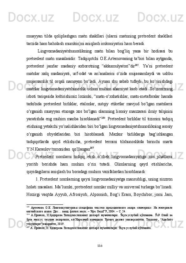 muayyan   tilda   qoliplashgan   matn   shakllari   (ularni   matnning   pretsedent   shakllari
tarzida ham baholash mumkin)ni aniqlash imkoniyatini ham beradi.
Lingvomadaniyatshunoslikning   matn   bilan   bog‘liq   yana   bir   hodisasi   bu
pretsedent   matn   masalasidir.   Tadqiqotchi   O.E.Artemovaning   ta’biri   bilan   aytganda,
pretsedent   janrlar   madaniy   axborotning   “akkumulyatori”dir 105
.   Ya’ni   pretsedent
matnlar   xalq   madaniyati,   urf-odat   va   an’analarini   o‘zida   mujassamlaydi   va   ushbu
mujassamlik   til   orqali   namoyon   bo‘ladi.   Aynan   shu   sabab   tufayli,   bu   ko‘rinishdagi
matnlar lingvomadaniyatshunoslik uchun muhim ahamiyat kasb etadi. So‘zimizning
isboti  tariqasida  keltirishimiz  lozimki,  “matn-o‘xshatishlar,  matn-metaforalar   hamda
tarkibida   pretsedent   birliklar,   etalonlar,   nutqiy   etiketlar   mavjud   bo‘lgan   matnlarni
o‘rganish   muayyan   etnosga   xos   bo‘lgan   olamning   lisoniy   manzarasi   ilmiy   talqinini
yaratishda   eng  muhim   manba  hisoblanadi” 106
.  Pretsedent   birliklar   til   tizimini   tadqiq
etishning yetakchi yo‘nalishlaridan biri bo‘lgan lingvomadaniyatshunoslikning asosiy
o‘rganish   obyektlaridan   biri   hisoblanadi.   Mazkur   birliklarga   bag‘ishlangan
tadqiqotlarda   qayd   etilishicha,   pretsedent   termini   tilshunoslikda   birinchi   marta
Y.N.Karaulov tomonidan  qo‘llangan 107
.
Pretsedent   nomlarni   tadqiq   etish   o‘zbek   lingvomadaniyatiga   xos   jihatlarni
yoritib   berishda   ham   muhim   o‘rin   tutadi.   Olimlarning   qayd   etishlaricha,
quyidagilarni aniqlash bu boradagi muhim vazifalardan hisoblanadi:
1. Pretsedent nomlarning qaysi lingvomadaniyatga mansubligi, uning sinxron
holati masalasi. Ma’lumki, pretsedent nomlar milliy va universal turlarga bo‘linadi.
Hozirgi   vaqtda   Ayyub,   Afrosiyob,   Alpomish,   Bog‘i   Eram,   Boychibor,   jomi   Jam,
105
  Артемова   О.Е.   Лингвокультурная   специфика   текстов   прецедентного   жанра   «лимерик»:   На   материале
английского яз ыка: Дис… канд. филол. наук. – Уфа: БашГУ, 2004. – С. 24.
106
  A .Примов,   Х.Қодирова.Тилшуносликнинг   долзарб   муаммолари.   Ўқув-услубий   қўлланма.   ЎзР   Олий   ва
ўрта   махсус   таълим   вазирлиги,   ал-Хоразмий   номидаги   Урганч   давлат   университети.   Тошкент,   “ Адабиёт
учқунлари ”  нашриёти, 2019. 
107
  A . Примов, Х. Қодирова.Тилшуносликнинг долзарб муаммолари. Ўқув-услубий қўлланма. 
116 