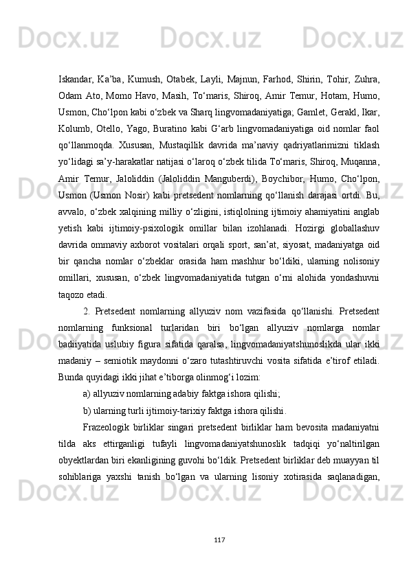 Iskandar,   Ka’ba,   Kumush,   Otabek,   Layli,   Majnun,   Farhod,   Shirin,   Tohir,   Zuhra,
Odam   Ato,   Momo   Havo,   Masih,   To‘maris,   Shiroq,   Amir   Temur,   Hotam,   Humo,
Usmon, Cho‘lpon kabi o‘zbek va Sharq lingvomadaniyatiga; Gamlet, Gerakl, Ikar,
Kolumb,   Otello,   Yago,   Buratino   kabi   G‘arb   lingvomadaniyatiga   oid   nomlar   faol
qo‘llanmoqda.   Xususan,   Mustaqillik   davrida   ma’naviy   qadriyatlarimizni   tiklash
yo‘lidagi sa’y-harakatlar natijasi o‘laroq o‘zbek tilida To‘maris, Shiroq, Muqanna,
Amir   Temur,   Jaloliddin   (Jaloliddin   Manguberdi),   Boychibor,   Humo,   Cho‘lpon,
Usmon   (Usmon   Nosir)   kabi   pretsedent   nomlarning   qo‘llanish   darajasi   ortdi.   Bu,
avvalo,  o‘zbek  xalqining  milliy  o‘zligini,  istiqlolning  ijtimoiy  ahamiyatini  anglab
yetish   kabi   ijtimoiy-psixologik   omillar   bilan   izohlanadi.   Hozirgi   globallashuv
davrida   ommaviy   axborot  vositalari  orqali   sport,  san’at,  siyosat,  madaniyatga   oid
bir   qancha   nomlar   o‘zbeklar   orasida   ham   mashhur   bo‘ldiki,   ularning   nolisoniy
omillari,   xususan,   o‘zbek   lingvomadaniyatida   tutgan   o‘rni   alohida   yondashuvni
taqozo etadi.
2.   Pretsedent   nomlarning   allyuziv   nom   vazifasida   qo‘llanishi.   Pretsedent
nomlarning   funksional   turlaridan   biri   bo‘lgan   allyuziv   nomlarga   nomlar
badiiyatida   uslubiy   figura   sifatida   qaralsa,   lingvomadaniyatshunoslikda   ular   ikki
madaniy   –   semiotik   maydonni   o‘zaro   tutashtiruvchi   vosita   sifatida   e’tirof   etiladi.
Bunda quyidagi ikki jihat e’tiborga olinmog‘i lozim:
a) allyuziv nomlarning adabiy faktga ishora qilishi;
b) ularning turli ijtimoiy-tarixiy faktga ishora qilishi .
Frazeologik   birliklar   singari   pretsedent   birliklar   ham   bevosita   madaniyatni
tilda   aks   ettirganligi   tufayli   lingvomadaniyatshunoslik   tadqiqi   yo‘naltirilgan
ob y ektlardan biri ekanligining guvohi bo‘ldik. Pretsedent birliklar deb muayyan til
sohiblariga   yaxshi   tanish   bo‘lgan   va   ularning   lisoniy   xotirasida   saqlanadigan,
117 