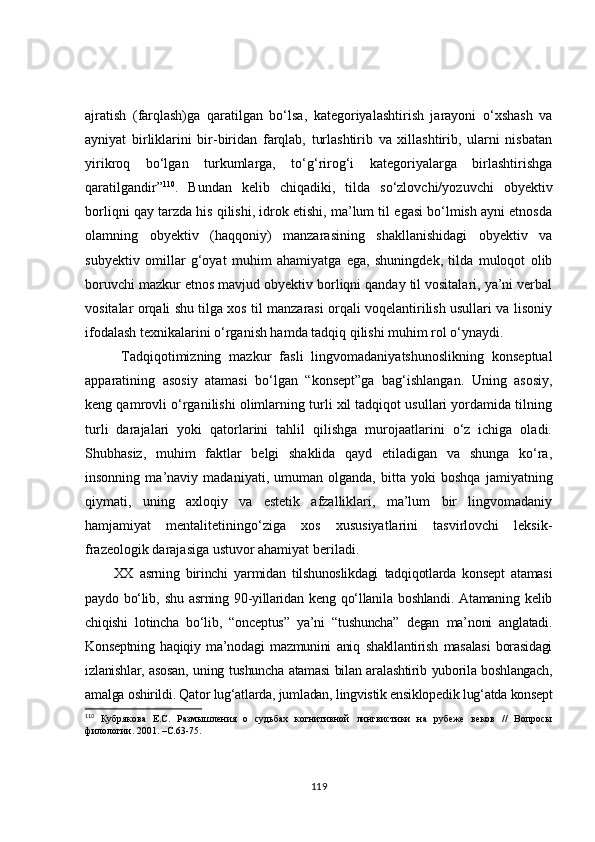 ajratish   (farqlash)ga   qaratilgan   bo‘lsa,   kategoriyalashtirish   jarayoni   o‘xshash   va
ayniyat   birliklarini   bir-biridan   farqlab,   turlashtirib   va   xillashtirib,   ularni   nisbatan
yirikroq   bo‘lgan   turkumlarga,   to‘g‘rirog‘i   kategoriyalarga   birlashtirishga
qaratilgandir” 110
.   Bundan   kelib   chiqadiki,   tilda   so‘zlovchi/yozuvchi   obyektiv
borliqni qay tarzda his qilishi, idrok etishi, ma’lum til egasi bo‘lmish ayni etnosda
olamning   obyektiv   (haqqoniy)   manzarasining   shakllanishidagi   obyektiv   va
subyektiv   omillar   g‘oyat   muhim   ahamiyatga   ega,   shuningdek,   tilda   muloqot   olib
boruvchi mazkur etnos mavjud obyektiv borliqni qanday til vositalari, ya’ni verbal
vositalar orqali shu tilga xos til manzarasi orqali voqelantirilish usullari va lisoniy
ifodalash texnikalarini o‘rganish hamda tadqiq qilishi muhim rol o‘ynaydi.
Tadqiqotimizning   mazkur   fasli   lingvomadaniyatshunoslikning   konseptual
apparatining   asosiy   atamasi   bo‘lgan   “konsept”ga   bag‘ishlangan.   Uning   asosiy,
keng qamrovli o‘rganilishi olimlarning turli xil tadqiqot usullari yordamida tilning
turli   darajalari   yoki   qatorlarini   tahlil   qilishga   murojaatlarini   o‘z   ichiga   oladi.
Shubhasiz,   muhim   faktlar   belgi   shaklida   qayd   etiladigan   va   shunga   ko‘ra,
insonning   ma’naviy   madaniyati,   umuman   olganda,   bitta   yoki   boshqa   jamiyatning
qiymati,   uning   axloqiy   va   estetik   afzalliklari,   ma’lum   bir   lingvomadaniy
hamjamiyat   mentalitetiningo‘ziga   xos   xususiyatlarini   tasvirlovchi   leksik-
frazeologik darajasiga ustuvor ahamiyat beriladi.
XX   asrning   birinchi   yarmidan   tilshunoslikdagi   tadqiqotlarda   konsept   atamasi
paydo   bo‘lib,   shu   asrning   90-yillaridan   keng   qo‘llanila   boshlandi.   Atamaning   kelib
chiqishi   lotincha   bo‘lib,   “onceptus”   ya’ni   “tushuncha”   degan   ma’noni   anglatadi.
Konseptning   haqiqiy   ma’nodagi   mazmunini   aniq   shakllantirish   masalasi   borasidagi
izlanishlar, asosan, uning tushuncha atamasi bilan aralashtirib yuborila boshlangach,
amalga oshirildi. Qator lug‘atlarda, jumladan, lingvistik ensiklopedik lug‘atda konsept
110
  Кубрякова   Е.С.   Размышления   о   судьбах   когнитивной   лингвистики   на   рубеже   веков   //   Вопросы
филологии. 2001 .  –С . 63-75.
119 
