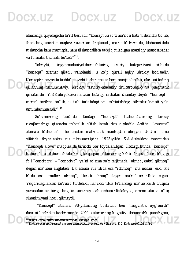atamasiga quyidagicha ta’rif beriladi: “konsept bu so‘z ma’nosi kabi tushuncha bo‘lib,
faqat   bog‘lanishlar   nuqtayi   nazaridan   farqlanadi;   ma’no-til   tizimida;   tilshunoslikda
tushuncha ham mantiqda, ham tilshunoslikda tadqiq etiladigan mantiqiy munosabatlar
va formalar tizimida bo‘ladi” 111
.
Tabiiyki,   lingvomadaniyatshunoslikning   asosiy   kategoriyasi   sifatida
“konsept”   xizmat   qiladi,   vaholanki,   u   ko‘p   qirrali   aqliy   idrokiy   hodisadir.
Konseptni bevosita tashkil etuvchi tushunchalar ham mavjud bo‘lib, ular uni tadqiq
qilishning   tushunchaviy,   idrokiy,   tasviriy-madaniy   (kulturologik)   va   pragmatik
qirralaridir.   Y.S.Kubryakova   mazkur   holatga   nisbatan   shunday   deydi:   “konsept   –
mental   tuzilma   bo‘lib,   u   turli   tarkibdagi   va   ko‘rinishdagi   bilimlar   kvanti   yoki
umumlashmasidir” 112
.
So‘zimizning   boshida   fandagi   “konsept”   tushunchasining   tarixiy
rivojlanishiga   qisqacha   to‘xtalib   o‘tish   kerak   deb   o‘yladik.   Aslida,   “konsept”
atamasi   tilshunoslar   tomonidan   matematik   mantiqdan   olingan.   Undan   atama
sifatida   foydalanish   rus   tilshunosligida   1928-yilda   S.A.Askaldov   tomonidan
“Konsepti slovo” maqolasida birinchi bor foydalanilgan. Hozirgi kunda “konsept”
tushunchasi   tilshunoslikda   keng  tarqalgan.   Atamaning  kelib   chiqishi   lotin  tilidagi
fe’l “concipere” – “conceive”, ya’ni so‘zma so‘z tarjimada “olmoq, qabul qilmoq”
degan   ma’noni   anglatadi.   Bu   atama   rus   tilida   esa   “ichmoq”     ma’nosini,   eski   rus
tilida   esa   “mulkni   olmoq”,   “tortib   olmoq”   degan   ma’nolarni   ifoda   etgan.
Yuqoridagilardan  ko‘rinib  turibdiki,  har  ikki  tilda  fe’llardagi  ma’no  kelib  chiqish
yuzasidan bir-biriga bog‘liq, umumiy tushunchani ifodalaydi,   ammo ularda to‘liq
sinonimiyani hosil qilmaydi.
“Konsept”   atamasi   90-yillarning   boshidan   beri   “lingvistik   uyg‘onish”
davrini boshidan kechirmoqda. Ushbu atamaning kognitiv tilshunoslik, paradigma,
111
Лингвистический энциклопедический словарь. 1999.
112
Кубрякова и др. Краткий словарь когнитивных терминов / Под ред. Е.С. Кубряковой, М., 1996.
120 