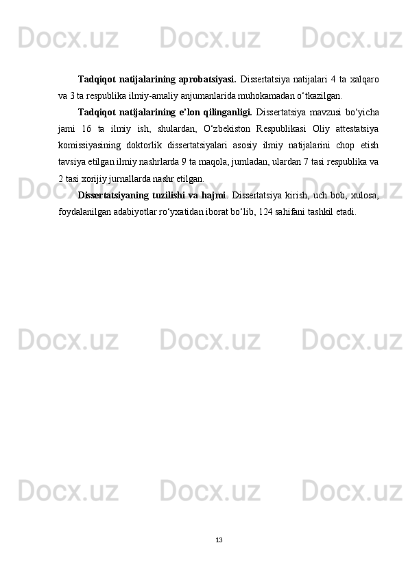 Tadqiqot   natijalarining   aprobatsiyasi.   Dissertatsiya   natijalari   4   ta   xalqaro
va 3 ta respublika ilmiy-amaliy  anjumanlarida  muhokamadan o‘tkazilgan.
Tadqiqot   natijalarining   e’lon   qilinganligi.   Dissertatsiya   mavzusi   bo‘yicha
jami   16   ta   ilmiy   ish,   shulardan,   O‘zbekiston   Respublikasi   Oliy   attestatsiya
komissiyasining   doktorlik   dissertatsiyalari   asosiy   ilmiy   natijalarini   chop   etish
tavsiya etilgan ilmiy nashrlarda 9 ta maqola, jumladan, ulardan 7 tasi respublika va
2 tasi xorijiy jurnallarda nashr etilgan.
Dissertatsiyaning   tuzilishi   va   hajmi .   Dissertatsiya   kirish,   uch   bob,   xulosa,
foydalanilgan adabiyotlar ro‘yxatidan iborat bo‘lib, 124 sahifani  tashkil  etadi.
13 