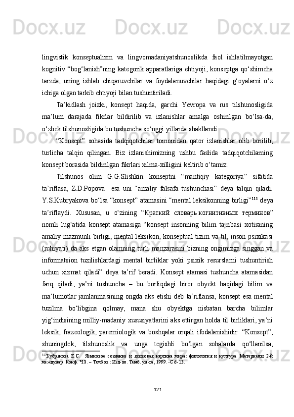 lingvistik   konseptualizm   va   lingvomadaniyatshunoslikda   faol   ishlatilmayotgan
kognitiv  “bog‘lanish”ning   kategorik  apparatlariga  ehtiyoji,   konseptga   qo‘shimcha
tarzda,   uning   ishlab   chiqaruvchilar   va   foydalanuvchilar   haqidagi   g‘oyalarni   o‘z
ichiga olgan tarkib ehtiyoji bilan tushuntiriladi.
Ta’kidlash   joizki,   konsept   haqida,   garchi   Yevropa   va   rus   tilshunosligida
ma’lum   darajada   fikrlar   bildirilib   va   izlanishlar   amalga   oshirilgan   bo‘lsa-da,
o‘zbek tilshunosligida bu tushuncha so‘nggi yillarda shakllandi. 
“Konsept”   sohasida   tadqiqotchilar   tomonidan   qator   izlanishlar   olib   borilib,
turlicha   talqin   qilingan.   Biz   izlanishimizning   ushbu   faslida   tadqiqotchilarning
konsept borasida bildirilgan fikrlari xilma-xilligini keltirib o‘tamiz.
Tilshunos   olim   G.G.Slishkin   konseptni   “mantiqiy   kategoriya”   sifatida
ta’riflasa,   Z.D.Popova     esa   uni   “amaliy   falsafa   tushunchasi”   deya   talqin   qiladi.
Y.S.Kubryakova bo‘lsa “konsept” atamasini  “mental  leksikonning birligi” 113
  deya
ta’riflaydi.   Xususan,   u   o‘zining   “ Краткий   словарь   когнитивных   терминов ”
nomli   lug‘atida   konsept   atamasiga   “konsept   insonning   bilim   tajribasi   xotiraning
amaliy mazmunli  birligi, mental leksikon, konseptual  tizim  va til, inson psixikasi
(ruhiyati)   da   aks   etgan   olamning   turli   manzarasini   bizning  ongimizga   singgan   va
informatsion   tuzilishlardagi   mental   birliklar   yoki   psixik   resurslarni   tushuntirish
uchun   xizmat   qiladi”   deya   ta’rif   beradi.   Konsept   atamasi   tushuncha   atamasidan
farq   qiladi,   ya’ni   tushuncha   –   bu   borliqdagi   biror   obyekt   haqidagi   bilim   va
ma’lumotlar   jamlanmasining   ongda   aks   etishi   deb   ta’riflansa,   konsept   esa   mental
tuzilma   bo‘libgina   qolmay,   mana   shu   obyektga   nisbatan   barcha   bilimlar
yig‘indisining milliy-madaniy xususiyatlarini aks ettirgan holda til birliklari, ya’ni
leksik,   frazeologik,   paremiologik   va   boshqalar   orqali   ifodalanishidir.   “Konsept”,
shuningdek,   tilshunoslik   va   unga   tegishli   bo‘lgan   sohalarda   qo‘llanilsa,
113
Кубрякова   Е.С.     Языко вое   сознание   и   языко вая   картина   мира :   филология   и   култура.   Материалы   2-й
междунар. Конф. Ч.З. – Тамбов.: Изд-во. Тамб. ун-та, 1999. -С.6-13.
121 