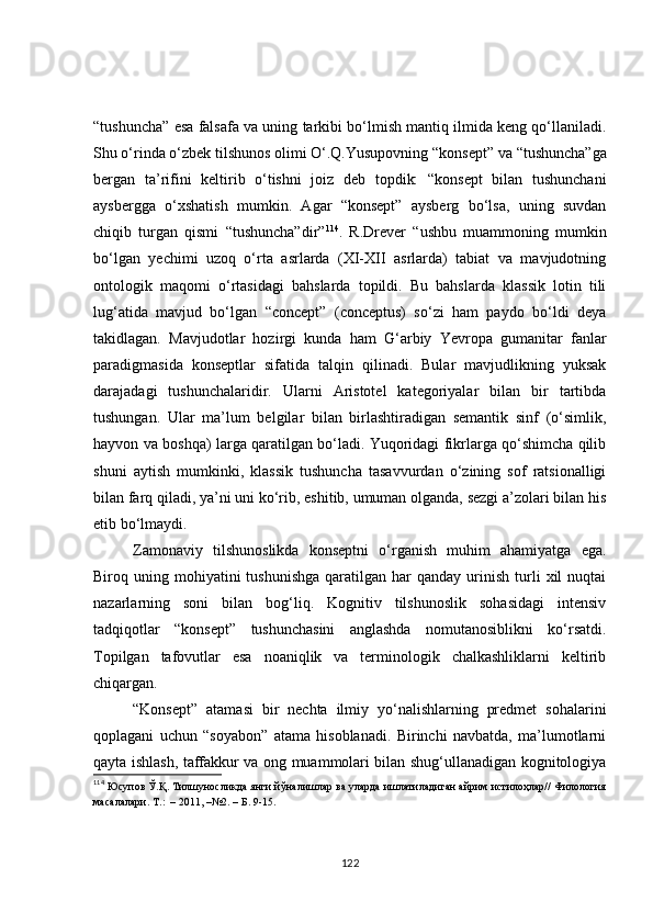 “tushuncha”   esa falsafa va uning tarkibi bo‘lmish mantiq ilmida keng qo‘llaniladi.
Shu o‘rinda o‘zbek tilshunos olimi O‘.Q.Yusupovning  “konsept”  va “ tushuncha” ga
bergan   ta’rifini   keltirib   o‘tishni   joiz   deb   topdik:   “konsept   bilan   tushunchani
aysbergga   o‘xshatish   mumkin.   Agar   “konsept”   aysberg   bo‘lsa,   uning   suvdan
chiqib   turgan   qismi   “tushuncha”dir” 114
.   R.Drever   “ushbu   muammoning   mumkin
bo‘lgan   yechimi   uzoq   o‘rta   asrlarda   (XI-XII   asrlarda)   tabiat   va   mavjudotning
ontologik   maqomi   o‘rtasidagi   bahslarda   topildi.   Bu   bahslarda   klassik   lotin   tili
lug‘atida   mavjud   bo‘lgan   “concept”   (conceptus)   so‘zi   ham   paydo   bo‘ldi   deya
takidlagan.   Mavjudotlar   hozirgi   kunda   ham   G‘arbiy   Yevropa   gumanitar   fanlar
paradigmasida   konseptlar   sifatida   talqin   qilinadi.   Bular   mavjudlikning   yuksak
darajadagi   tushunchalaridir.   Ularni   Aristotel   kategoriyalar   bilan   bir   tartibda
tushungan.   Ular   ma’lum   belgilar   bilan   birlashtiradigan   semantik   sinf   (o‘simlik,
hayvon va boshqa) larga qaratilgan bo‘ladi. Yuqoridagi fikrlarga qo‘shimcha qilib
shuni   aytish   mumkinki,   klassik   tushuncha   tasavvurdan   o‘zining   sof   ratsionalligi
bilan farq qiladi, ya’ni uni ko‘rib, eshitib, umuman olganda, sezgi a’zolari bilan his
etib bo‘lmaydi.
Zamonaviy   tilshunoslikda   konseptni   o‘rganish   muhim   ahamiyatga   ega.
Biroq  uning  mohiyatini  tushunishga  qaratilgan  har   qanday  urinish  turli   xil  nuqtai
nazarlarning   soni   bilan   bog‘liq.   Kognitiv   tilshunoslik   sohasidagi   intensiv
tadqiqotlar   “konsept”   tushunchasini   anglashda   nomutanosiblikni   ko‘rsatdi.
Topilgan   tafovutlar   esa   noaniqlik   va   terminologik   chalkashliklarni   keltirib
chiqargan.
“Konsept”   atamasi   bir   nechta   ilmiy   yo‘nalishlarning   predmet   sohalarini
qoplagani   uchun   “soyabon”   atama   hisoblanadi.   Birinchi   navbatda,   ma’lumotlarni
qayta ishlash, taffakkur va ong muammolari bilan shug‘ullanadigan kognitologiya
114
  Юсупов Ў.Қ. Тилшуносликда янги йўналишлар ва уларда ишлатиладиган айрим истилоҳлар// Филология
масалалари.  Т.:  – 2011, –№2. – Б. 9-15.
122 