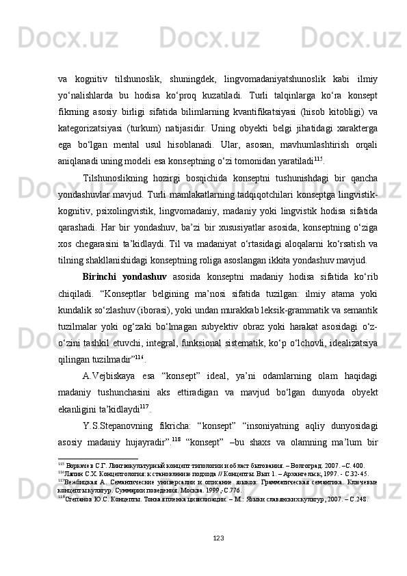 va   kognitiv   tilshunoslik,   shuningdek,   lingvomadaniyatshunoslik   kabi   ilmiy
yo‘nalishlarda   bu   hodisa   ko‘proq   kuzatiladi.   Turli   talqinlarga   ko‘ra   konsept
fikrning   asosiy   birligi   sifatida   bilimlarning   kvantifikatsiyasi   (hisob   kitobligi)   va
kategorizatsiyasi   (turkum)   natijasidir.   Uning   obyekti   belgi   jihatidagi   xarakterga
ega   bo‘lgan   mental   usul   hisoblanadi.   Ular,   asosan,   mavhumlashtirish   orqali
aniqlanadi uning modeli esa konseptning o‘zi tomonidan yaratiladi 115
.
Tilshunoslikning   hozirgi   bosqichida   konseptni   tushunishdagi   bir   qancha
yondashuvlar mavjud. Turli mamlakatlarning tadqiqotchilari konseptga lingvistik-
kognitiv,   psixolingvistik,   lingvomadaniy,   madaniy   yoki   lingvistik   hodisa   sifatida
qarashadi.   Har   bir   yondashuv,   ba’zi   bir   xususiyatlar   asosida,   konseptning   o‘ziga
xos   chegarasini   ta’kidlaydi.   Til   va   madaniyat   o‘rtasidagi   aloqalarni   ko‘rsatish   va
tilning shakllanishidagi konseptning roliga asoslangan ikkita yondashuv mavjud.
Birinchi   yondashuv   asosida   konseptni   madaniy   hodisa   sifatida   ko‘rib
chiqiladi.   “ Konseptlar   belgining   ma’nosi   sifatida   tuzilgan:   ilmiy   atama   yoki
kundalik so‘zlashuv (iborasi), yoki undan murakkab leksik-grammatik va semantik
tuzilmalar   yoki   og‘zaki   bo‘lmagan   subyektiv   obraz   yoki   harakat   asosidagi   o‘z-
o‘zini tashkil  etuvchi, integral, funksional  sistematik, ko‘p o‘lchovli, idealizatsiya
qilingan tuzilmadir” 116
.
A.Vejbiskaya   esa   “konsept”   ideal,   ya’ni   odamlarning   olam   haqidagi
madaniy   tushunchasini   aks   ettiradigan   va   mavjud   bo‘lgan   dunyoda   obyekt
ekanligini ta’kidlaydi 117
.
Y.S.Stepanovning   fikricha:   “konsept”   “insoniyatning   aqliy   dunyosidagi
asosiy   madaniy   hujayradir”. 118
  “konsept”   –bu   shaxs   va   olamning   ma’lum   bir
115
  Воркачев С.Г. Лингвокультурн ый концепт типологии и област бытования. – Волгоград. 2007. –С. 400.
116
Ляпин С.Х. Концептология: к становлению подхода // Концепты. Вып 1. – Архангельск, 1997. - С.32-45.
117
Вежбицкая   А.   Семантические   универсалии   и   описание   языков:   Грамматическая   семантика.   Ключевые
концепты культур. Суммарии поведения. Москва. 1999,-С.776.
118
Степанов Ю.С. Концепты. Тонкая пленка цивилизации. – М.: Языки славянских культур, 2007. – С.248. 
123 