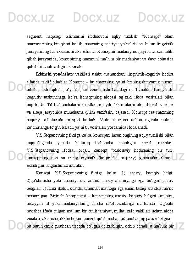 segmenti   haqidagi   bilimlarini   ifodalovchi   aqliy   tuzilish.   “Konsept”   olam
manzarasining   bir   qismi   bo‘lib,   shaxsning   qadriyat   yo‘nalishi   va   butun   lingvistik
jamiyatining har ikkalasini aks ettiradi.   Konseptni madaniy nuqtayi nazardan tahlil
qilish   jarayonida,   konseptning   mazmuni   ma’lum   bir   madaniyat   va   davr   doirasida
qolishini unutmasligimiz kerak.
Ikkinchi   yondashuv   vakillari   ushbu   tushunchani   lingvistik-kognitiv   hodisa
sifatida   taklif   qiladilar.   Konsept   –   bu   shaxsning,   ya’ni   bizning   dunyomiz   nimani
bilishi,   taklif   qilishi,   o‘ylashi,   tasavvur   qilishi   haqidagi   ma’lumotdir.   Lingvistik-
kognitiv   tushunchaga   ko‘ra   konseptning   aloqasi   og‘zaki   ifoda   vositalari   bilan
bog‘liqdir.   Til   tushunchalarni   shakllantirmaydi,   lekin   ularni   almashtirish   vositasi
va   aloqa   jarayonida   muhokama   qilish   vazifasini   bajaradi.   Konsept   esa   shaxsning
haqiqiy   tafakkurida   mavjud   bo‘ladi.   Muloqot   qilish   uchun   og‘zaki   nutqqa
ko‘chirishga to‘g‘ri keladi, ya’ni til vositalari yordamida ifodalanadi.
Y.S.Stepanovning fikriga ko‘ra, konseptni inson ongining aqliy tuzilishi bilan
taqqoslaganda   yanada   kattaroq   tushuncha   ekanligini   sezish   mumkin.
Y.S.Stepanovning   ifodasi   orqali,   konsept   “xulosaviy   hodisaning   bir   turi,
konseptning   o‘zi   va   uning   qiymatli   (ko‘pincha   majoziy)   g‘oyasidan   iborat”
ekanligini  anglashimiz mumkin.
Konsept   Y.S.Stepanovning   fikriga   ko‘ra:   1)   asosiy,   haqiqiy   belgi;
2)qo‘shimcha   yoki   ahamiyatsiz,   ammo   tarixiy   ahamiyatga   ega   bo‘lgan   passiv
belgilar;   3) ichki shakli, odatda, umuman ma’noga ega emas, tashqi shaklda ma’no
tushunilgan.   Birinchi   komponent   –   konseptning   asosiy,   haqiqiy   belgisi   –muhim,
muayyan   til   yoki   madaniyatning   barcha   so‘zlovchilariga   ma’lumdir.   Og‘zaki
ravishda ifoda etilgan ma’lum bir etnik jamiyat, millat, xalq vakillari uchun aloqa
vositasi, aksincha, ikkinchi komponent qo‘shimcha, tushunchaning passiv belgisi –
bu butun etnik guruhdan uzoqda bo‘lgan dolzarbligini ochib beradi; u ma’lum bir
124 