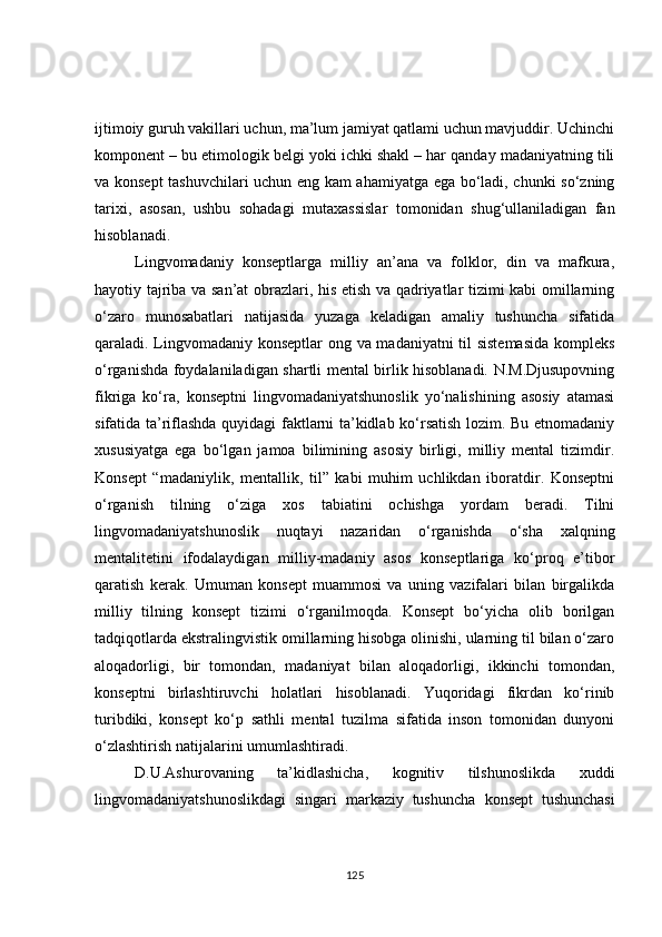 ijtimoiy guruh vakillari uchun, ma’lum jamiyat qatlami uchun mavjuddir. Uchinchi
komponent – bu etimologik belgi yoki ichki shakl – har qanday madaniyatning tili
va konsept  tashuvchilari uchun eng kam ahamiyatga ega bo‘ladi, chunki so‘zning
tarixi,   asosan,   ushbu   sohadagi   mutaxassislar   tomonidan   shug‘ullaniladigan   fan
hisoblanadi.
Lingvomadaniy   konseptlarga   milliy   an’ana   va   folklor,   din   va   mafkura,
hayotiy tajriba va san’at obrazlari, his etish va qadriyatlar tizimi kabi omillarning
o‘zaro   munosabatlari   natijasida   yuzaga   keladigan   amaliy   tushuncha   sifatida
qaraladi. Lingvomadaniy konseptlar  ong va madaniyatni til sistemasida  kompleks
o‘rganishda foydalaniladigan shartli mental birlik hisoblanadi. N.M.Djusupovning
fikriga   ko‘ra,   konseptni   lingvomadaniyatshunoslik   yo‘nalishining   asosiy   atamasi
sifatida ta’riflashda quyidagi faktlarni ta’kidlab ko‘rsatish lozim. Bu etnomadaniy
xususiyatga   ega   bo‘lgan   jamoa   bilimining   asosiy   birligi,   milliy   mental   tizimdir.
Konsept   “madaniylik,   mentallik,   til”   kabi   muhim   uchlikdan   iboratdir.   Konseptni
o‘rganish   tilning   o‘ziga   xos   tabiatini   ochishga   yordam   beradi.   Tilni
lingvomadaniyatshunoslik   nuqtayi   nazaridan   o‘rganishda   o‘sha   xalqning
mentalitetini   ifodalaydigan   milliy-madaniy   asos   konseptlariga   ko‘proq   e’tibor
qaratish   kerak.   Umuman   konsept   muammosi   va   uning   vazifalari   bilan   birgalikda
milliy   tilning   konsept   tizimi   o‘rganilmoqda.   Konsept   bo‘yicha   olib   borilgan
tadqiqotlarda ekstralingvistik omillarning hisobga olinishi, ularning til bilan o‘zaro
aloqadorligi,   bir   tomondan,   madaniyat   bilan   aloqadorligi,   ikkinchi   tomondan,
konseptni   birlashtiruvchi   holatlari   hisoblanadi.   Yuqoridagi   fikrdan   ko‘rinib
turibdiki,   konsept   ko‘p   sathli   mental   tuzilma   sifatida   inson   tomonidan   dunyoni
o‘zlashtirish natijalarini umumlashtiradi.
D.U.Ashurovaning   ta’kidlashicha,   kognitiv   tilshunoslikda   xuddi
lingvomadaniyatshunoslikdagi   singari   markaziy   tushuncha   konsept   tushunchasi
125 