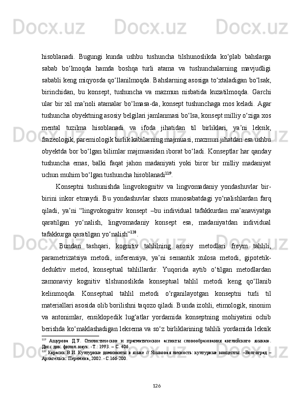 hisoblanadi.   Bugungi   kunda   ushbu   tushuncha   tilshunoslikda   ko‘plab   bahslarga
sabab   bo‘lmoqda   hamda   boshqa   turli   atama   va   tushunchalarning   mavjudligi
sababli keng miqyosda qo‘llanilmoqda. Bahslarning asosiga to‘xtaladigan bo‘lsak,
birinchidan,   bu   konsept,   tushuncha   va   mazmun   nisbatida   kuzatilmoqda.   Garchi
ular  bir  xil ma’noli atamalar  bo‘lmasa - da ,   konsept  tushunchaga  mos keladi. Agar
tushuncha obyektning asosiy belgilari jamlanmasi bo‘lsa, konsept milliy o‘ziga xos
mental   tuzilma   hisoblanadi   va   ifoda   jihatidan   til   birliklari,   ya’ni   leksik,
frazeologik, paremiologik birlik kabilarning majmuasi, mazmun jihatdan esa ushbu
obyektda bor bo‘lgan bilimlar majmuasidan iborat bo‘ladi. Konseptlar har qanday
tushuncha   emas,   balki   faqat   jahon   madaniyati   yoki   biror   bir   milliy   madaniyat
uchun muhim bo‘lgan tushuncha hisoblanadi 119
.
Konseptni   tushunishda   lingvokognitiv   va   lingvomadaniy   yondashuvlar   bir -
birini   inkor   etmaydi.   Bu   yondashuvlar   shaxs   munosabatdagi   yo‘nalishlardan   farq
qiladi,   ya’ni   “lingvokognitiv   konsept   –bu   individual   tafakkurdan   ma’anaviyatga
qaratilgan   yo‘nalish,   lingvomadaniy   konsept   esa,   madaniyatdan   individual
tafakkurga qaratilgan yo‘nalish” 120
.
Bundan   tashqari,   kognitiv   tahlilning   asosiy   metodlari   freym   tahlili,
parametrizatsiya   metodi,   inferensiya,   ya’ni   semantik   xulosa   metodi,   gipotetik-
deduktiv   metod,   konseptual   tahlillardir.   Yuqorida   aytib   o‘tilgan   metodlardan
zamonaviy   kognitiv   tilshunoslikda   konseptual   tahlil   metodi   keng   qo‘llanib
kelinmoqda.   Konseptual   tahlil   metodi   o‘rganilayotgan   konseptni   turli   til
materiallari asosida olib borilishni taqozo qiladi. Bunda izohli, etimologik, sinonim
va   antonimlar,   ensiklopedik   lug‘atlar   yordamida   konseptning   mohiyatini   ochib
berishda ko‘maklashadigan leksema va so‘z birliklarining tahlili yordamida leksik
119
  Ашурова   Д.У.   Стилистические   и   прагматические   аспекты   словообразования   английского   языкаю.
Дисс.док. филол. наук. -Т.: 1993. –  С.  406. 
120
  Карасик   В.И.   Културные   доминанты  в   языке   //   Языковая   личность:   културные   концепты.   – Волгоград   –
A рхагельск: Перемена, 2002. - С. 166-200.
126 