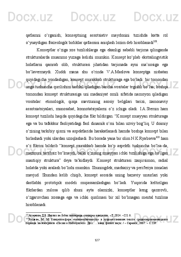 qatlamni   o‘rganish;   konseptning   assotsiativ   maydonini   tuzishda   katta   rol
o‘ynaydigan frazeologik birliklar qatlamini aniqlash lozim deb hisoblanadi 121
.
Konseptlar   o‘ziga   xos   tuzilishlarga   ega   ekanligi   sababli   tarjima   qilinganda
strukturalarda muammo yuzaga kelishi  mumkin. Konsept  ko‘plab ekstralingvistik
holatlarni   qamrab   olib,   strukturasi   jihatidan   tarjimada   ayni   ma’nosiga   ega
bo‘lavermaydi.   Xuddi   mana   shu   o‘rinda   V.A.Maslova   konseptga   nisbatan
quyidagicha yondashgan, konsept murakkab strukturaga ega bo‘ladi: bir tomondan
unga tushuncha qurilishini tashkil qiladigan barcha vositalar tegishli bo‘lsa, boshqa
tomondan   konsept   strukturasiga   uni   madaniyat   omili   sifatida   namoyon   qiladigan
vositalar:   etimologik,   qisqa   mavzuning   asosiy   belgilari   tarixi,   zamonaviy
assotsiatsiyalari,   munosabat,   konnotatsiyalarni   o‘z   ichiga   oladi.   I.A.Sternin   ham
konsept tuzilishi haqida quyidagicha fikr bildirgan. “Konsept muayyan strukturaga
ega va bu tafakkur faoliyatidagi faol dinamik o‘rni bilan uzviy bog‘liq. U doimiy
o‘zining tarkibiy qismi va aspektlarida harakatlanadi hamda boshqa konsept bilan
birlashadi yoki ulardan uzoqlashadi. Bu borada yana bir olim N.K.Ryabseva 122
 ham
o‘z   fikrini   bildirib   “konsept   murakkab   hamda   ko‘p   aspektli   tushuncha   bo‘lsa-da,
mazmuni tartibsiz bo‘lmaydi, balki o‘zining muayyan ichki tuzilishiga ega bo‘lgan
mantiqiy   struktura”   deya   ta’kidlaydi.   Konsept   strukturasi   zanjirsimon,   radial
holatda yoki aralash bo‘lishi mumkin. Shuningdek, markaziy va periferiya zonalari
mavjud.   Shundan   kelib   chiqib,   konsept   asosida   uning   bazaviy   unsurlari   yoki
dastlabki   prototipik   modeli   mujassamlashgan   bo‘ladi.   Yuqorida   keltirilgan
fikrlardan   xulosa   qilib   shuni   ayta   olamizki,   konseptlar   keng   qamrovli,
o‘zgaruvchan   xossaga   ega   va   ichki   qurilmasi   bir   xil   bo‘lmagan   mental   tuzilma
hisoblanadi.
121
Агзамова Д.Б. Инглиз ва ўзбек тилларида «хотира» концепти. –T.:2014. –221 б.
122
Русяева,   М.   М.   Концептосфера   «человек/личность»   в   художественном   тексте   средневерхненемецкого
периода: на материале «Песни о Нибелунгах»: Дисс. ... канд. филол. наук: /  –  Саранск, 2007. –  С. 239.
127 