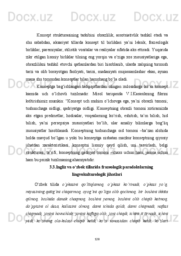 Konsept   strukturasining   tarkibini   obrazlilik,   assotsiativlik   tashkil   etadi   va
shu   sababdan,   aksariyat   tillarda   konsept   til   birliklari   ya’ni   leksik,   frazeologik
birliklar, paremiyalar, stilistik vositalar va realiyalar sifatida aks ettiradi. Yuqorida
zikr   etilgan   lisoniy   birliklar   tilning   eng   yorqin   va  o‘ziga   xos   xususiyatlariga   ega,
obrazlilikni   tashkil   etuvchi   qatlamlardan   biri   hisoblanib,   ularda   xalqning  turmush
tarzi   va   olib   borayotgan   faoliyati,   tarixi,   madaniyati   mujassamlashar   ekan,   aynan
mana shu tomondan konseptlar bilan hamohang bo‘la oladi.
Konseptga   bag‘ishlangan   tadqiqotlardan   olingan   xulosalarga   ko‘ra   konsept
kamida   uch   o‘lchovli   tuzilmadir.   Misol   tariqasida   V.I.Karasikning   fikrini
keltirishimiz mumkin:  “Konsept  uch muhim  o‘lchovga ega, ya’ni obrazli  tomoni;
tushunchaga   oidligi;   qadriyatga   oidligi.   Konseptning   obrazli   tomoni   xotiramizda
aks   etgan   predmetlar,   hodisalar,   voqealarning   ko‘rish,   eshitish,   ta’m   bilish,   hid
bilish,   ya’ni   persepsiya   xususiyatlari   bo‘lib,   ular   amaliy   bilimlarga   bog‘liq
xususiyatlar   hisoblanadi.   Konseptning   tushunchaga   oid   tomoni   –ba’zan   alohida
holda  mavjud   bo‘lgan   u   yoki   bu  konseptga   nisbatan   mazkur   konseptning   qiyosiy
jihatdan   xarakteristikasi,   konseptni   lisoniy   qayd   qilish,   uni   tasvirlash,   belgi
strukturasi,   ta’rifi;   konseptning   qadriyat   tomoni   –shaxs   uchun   ham,   jamoa   uchun
ham bu psixik tuzilmaning ahamiyatidir. 
3.3. Ingliz va o‘zbek tillarida frazeologik paradokslarning
lingvokulturologik jihatlari
O‘zbek   tilida   o‘pkasini   qo‘ltiqlamoq,   o‘pkasi   ko‘rinadi,   o‘pkasi   yo‘q,
miyasining qatig‘ini chiqarmoq, oyog‘ini qo‘liga olib qochmoq, bir boshini ikkita
qilmoq,   boshida   danak   chaqmoq,   boshini   yemoq,   boshini   olib   chiqib   ketmoq,
do‘ppisini   ol   desa,   kallasini   olmoq,   dami   ichida   qoldi,   dami   chiqmadi,   nafasi
chiqmadi, jonini hovuchlab, jonini kaftiga olib, joni chiqdi, ichini it tirnadi, ichini
yedi,   ko‘zining   ola-kulasi   chiqib   ketdi,   ko‘zi   xonasidan   chiqib   ketdi,   ko‘zlari
128 