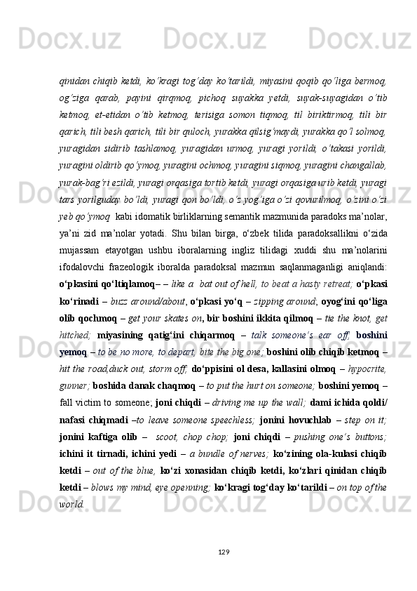qinidan   chiqib   ketdi,   ko‘kragi   tog‘day   ko‘tarildi,   miyasini   qoqib   qo‘liga   bermoq,
og‘ziga   qarab,   payini   qirqmoq,   pichoq   suyakka   yetdi,   suyak-suyagidan   o‘tib
ketmoq,   et-etidan   o‘tib   ketmoq,   terisiga   somon   tiqmoq,   til   biriktirmoq,   tili   bir
qarich, tili besh qarich, tili bir quloch, yurakka qilsig‘maydi, yurakka qo‘l solmoq,
yuragidan   sidirib   tashlamoq,   yuragidan   urmoq,   yuragi   yorildi,   o‘takasi   yorildi,
yuragini oldirib qo‘ymoq, yuragini ochmoq, yuragini siqmoq, yuragini changallab,
yurak-bag‘ri ezildi, yuragi orqasiga tortib ketdi, yuragi orqasiga urib ketdi, yuragi
tars yorilguday bo‘ldi, yuragi qon bo‘ldi, o‘z yog‘iga o‘zi  qovurilmoq, o‘zini o‘zi
yeb qo‘ymoq   kabi idomatik birliklarning semantik mazmunida paradoks ma’nolar,
ya’ni   zid   ma’nolar   yotadi.   Shu   bilan   birga,   o‘zbek   tilida   p a radoksallikni   o‘zida
mujassam   etayotgan   ushbu   iboralarning   ingliz   tilidagi   x uddi   shu   ma’nolar i ni
ifodalovchi   frazeologik   iboralda   p a radoksal   mazmun   saqlanmaganligi   aniqlandi:
o‘pkasini qo‘ltiqlamoq – –   like a   bat out of hell,   to beat a hasty retreat;   o‘pkasi
ko‘rinadi –   buzz around/about ,   o‘pkasi  yo‘q –   zipping around ;   oyog‘ini  qo‘liga
olib qochmoq   –   get your skates on , bir boshini ikkita qilmoq –   tie the knot,   get
hitched;   miyasining   qatig‘ini   chiqarmoq   –   talk   someone’s   ear   off;   boshini
yemoq   –   to be no more, to depart,  bite the big one ;   boshini olib chiqib ketmoq  –
hit the road,duck out, storm off;   do‘ppisini ol desa, kallasini olmoq   –   hypocrite,
gunner;   boshida danak chaqmoq  –  to put the hurt on someone;   boshini yemoq  –
fall victim to someone;   joni chiqdi   –   driving me up the wall;   dami ichida qoldi/
nafasi   chiqmadi   –to   leave   someone   speechless;   jonini   hovuchlab   –   step   on   it;
jonini   kaftiga   olib   –     scoot,   chop   chop;   joni   chiqdi   –   pushing   one’s   buttons;
ichini   it   tirnadi,   ichini   yedi   –   a   bundle   of   nerves;   ko‘zining   ola-kulasi   chiqib
ketdi   –   out   of   the   blue ,   ko‘zi   xonasidan   chiqib   ketdi,   ko‘zlari   qinidan   chiqib
ketdi  – blows my mind, eye openning;   ko‘kragi tog‘day ko‘tarild i –  on top of the
world.
129 