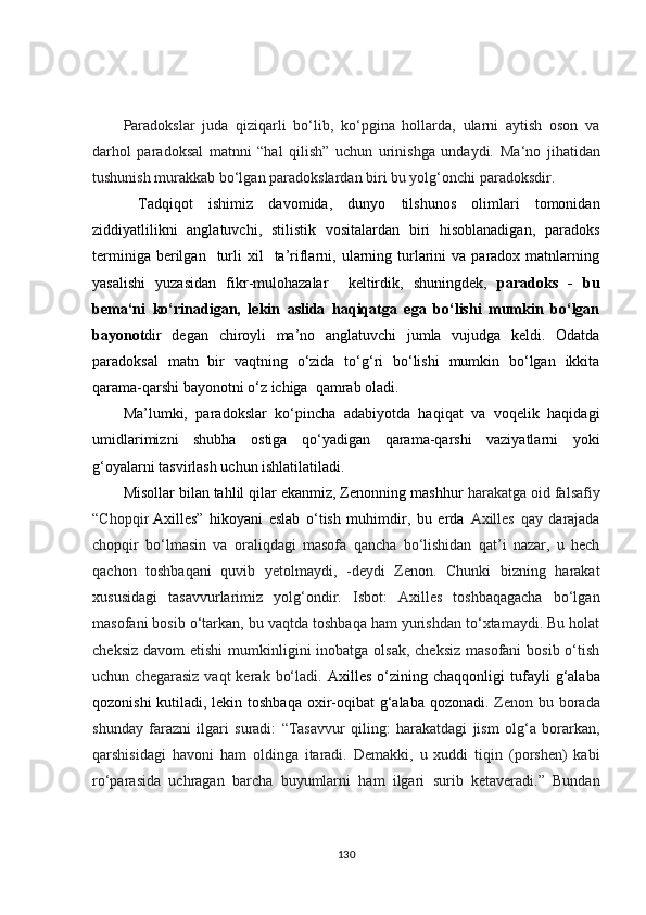 Paradokslar   juda   qiziqarli   bo‘lib,   ko‘pgina   hollarda,   ularni   aytish   oson   va
darhol   paradoksal   matnni   “hal   qilish”   uchun   urinishga   undaydi.   Ma‘no   jihatidan
tushunish murakkab bo‘lgan  paradokslardan biri bu yolg‘onchi paradoksdir.
  Tadqiqot   ishimiz   davomida,   dunyo   tilshunos   olimlari   tomonidan
ziddiyatlilikni   anglatuvchi,   stilistik   vositalardan   biri   hisoblanadigan,   paradoks
terminiga  berilgan    turli  xil    ta’riflarni,  ularning  turlarini  va  paradox  matnlarning
yasalishi   yuzasidan   fikr-mulohazalar     keltirdik,   shuningdek,   paradoks   -   bu
bema‘ni   ko‘rinadigan,   lekin   aslida   haqiqatga   ega   bo‘lishi   mumkin   bo‘lgan
bayonot dir   degan   chiroyli   ma’no   anglatuvchi   jumla   vujudga   keldi.   Odatda
paradoksal   matn   bir   vaqtning   o‘zida   to‘g‘ri   bo‘lishi   mumkin   bo‘lgan   ikkita
qarama-qarshi bayonotni o‘z ichiga  qamrab oladi.
Ma’lumki,   paradokslar   ko‘pincha   adabiyotda   haqiqat   va   voqelik   haqidagi
umidlarimizni   shubha   ostiga   qo‘yadigan   qarama-qarshi   vaziyatlarni   yoki
g‘oyalarni tasvirlash uchun ishlatilatiladi.
Misollar bilan tahlil qilar ekanmiz, Zenonning mashhur  harakatga oid falsafiy
“Chopqir   Axilles ”   hikoyani   eslab   o‘tish   muhimdir,   bu   erda   Axilles   qay   darajada
chopqir   bo‘lmasin   va   oraliqdagi   masofa   qancha   bo‘lishidan   qat’i   nazar,   u   hech
qachon   toshbaqani   quvib   yetolmaydi,   -deydi   Zenon.   Chunki   bizning   harakat
xususidagi   tasavvurlarimiz   yolg‘ondir.   Isbot:   Axilles   toshbaqagacha   bo‘lgan
masofani bosib o‘tarkan, bu vaqtda toshbaqa ham yurishdan to‘xtamaydi. Bu holat
cheksiz  davom  etishi  mumkinligini  inobatga olsak, cheksiz  masofani  bosib o‘tish
uchun  chegarasiz   vaqt   kerak  bo‘ladi.   Axilles   o‘zining  chaqqonligi  tufayli   g‘alaba
qozonishi  kutiladi, lekin toshbaqa oxir-oqibat g‘alaba qozonadi.   Zenon bu borada
shunday   farazni   ilgari   suradi:   “Tasavvur   qiling:   harakatdagi   jism   olg‘a   borarkan,
qarshisidagi   havoni   ham   oldinga   itaradi.   Demakki,   u   xuddi   tiqin   (porshen)   kabi
ro‘parasida   uchragan   barcha   buyumlarni   ham   ilgari   surib   ketaveradi.”   Bundan
130 