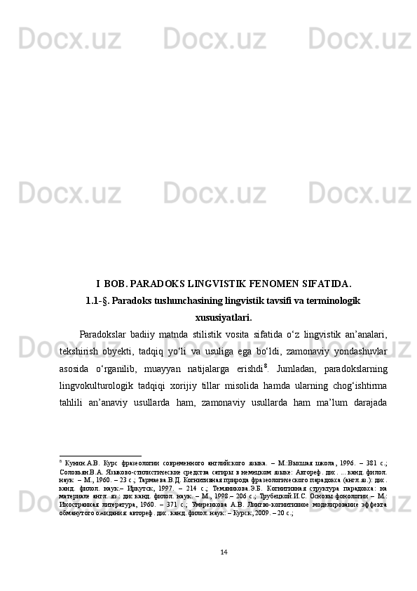 I   BOB. PARADOKS LINGVISTIK FENOMEN SIFATIDA .
1.1 -§ . Paradoks tushunchasining lingvistik tavsifi va terminologik
xususiyatlari .
Paradokslar   badiiy   matnda   stilistik   vosita   sifatida   o‘z   lingvistik   an’analari,
tekshirish   obyekti,   tadqiq   yo‘li   va   usuliga   ega   bo‘ldi,   zamonaviy   yondashuvlar
asosida   o‘rganilib,   muayyan   natijalarga   erishdi 8
.   Jumladan,   paradokslarning
lingvokulturologik   tadqiqi   xorijiy   tillar   misolida   hamda   ularning   chog‘ishtirma
tahlili   an’anaviy   usullarda   ham,   zamonaviy   usullarda   ham   ma’lum   darajada
8
  Кунин.A.B.   Курс   фразеологии   современного   английского   языка.   –   М.:Высшая   школа,   1996.   –   381   с.;
Соловьян.В.А.   Языково-стилистические   средства   сатиры   в  немецком   языке:   Автореф.   дис.   ...   канд.  филол.
наук   –   М., 1960. – 23 с.; Тармаева.В.Д.   Когнитивная природа фразеологического парадокса (англ.яз.): дис.
канд.   филол.   наук.–   Иркутск,   1997.   –   214   с.;   Темяникова.Э.Б.   Когнитивная   структура   парадокса:   на
материале   англ.   яз.:   дис.канд.   филол.   наук .   –   М.,   1998.–   206   с.;   Трубецкой . И.С.   Основы   фонологии   –   М.:
Иностранная   литература,   1960.   –   371   с.;   Умеренкова   А.В.   Лингво-когнитивное   моделирование   эффекта
обманутого ожидания: автореф. дис. канд. филол. наук: – Курск, 2009. – 20 с.;
14 