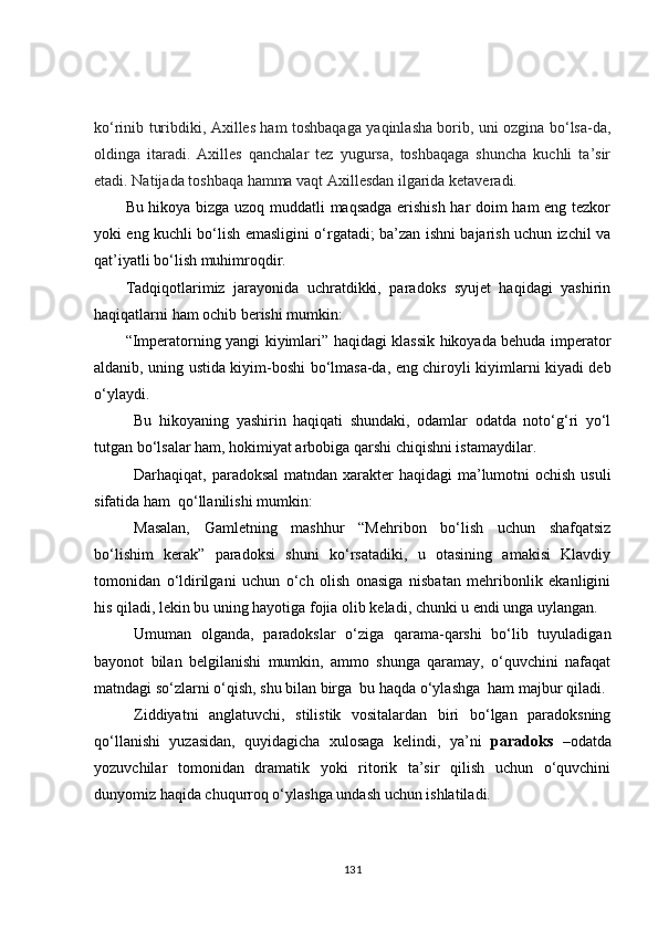 ko‘rinib turibdiki, Axilles ham toshbaqaga yaqinlasha borib, uni ozgina bo‘lsa-da,
oldinga   itaradi.   Axilles   qanchalar   tez   yugursa,   toshbaqaga   shuncha   kuchli   ta’sir
etadi. Natijada toshbaqa hamma vaqt Axillesdan ilgarida ketaveradi.
Bu hikoya bizga uzoq muddatli maqsadga erishish har doim ham eng tezkor
yoki eng kuchli bo‘lish emasligini o‘rgatadi; ba’zan ishni bajarish uchun izchil va
qat’iyatli bo‘lish muhimroqdir.
Tadqiqotlarimiz   jarayonida   uchratdikki,   paradoks   syujet   haqidagi   yashirin
haqiqatlarni ham ochib berishi mumkin:
“Imperatorning yangi kiyimlari” haqidagi klassik hikoyada behuda imperator
aldanib, uning ustida kiyim-boshi bo‘lmasa-da, eng chiroyli kiyimlarni kiyadi deb
o‘ylaydi.
Bu   hikoyaning   yashirin   haqiqati   shundaki,   odamlar   odatda   noto‘g‘ri   yo‘l
tutgan bo‘lsalar ham, hokimiyat arbobiga qarshi chiqishni istamaydilar.
Darhaqiqat, paradoksal  matndan xarakter haqidagi  ma’lumotni  ochish usuli
sifatida ham  qo‘llanilishi mumkin:
Masalan,   Gamletning   mashhur   “Mehribon   bo‘lish   uchun   shafqatsiz
bo‘lishim   kerak”   paradoksi   shuni   ko‘rsatadiki,   u   otasining   amakisi   Klavdiy
tomonidan   o‘ldirilgani   uchun   o‘ch   olish   onasiga   nisbatan   mehribonlik   ekanligini
his qiladi, lekin bu uning hayotiga fojia olib keladi, chunki u endi unga uylangan.
Umuman   olganda,   paradokslar   o‘ziga   qarama-qarshi   bo‘lib   tuyuladigan
bayonot   bilan   belgilanishi   mumkin,   ammo   shunga   qaramay,   o‘quvchini   nafaqat
matndagi so‘zlarni o‘qish, shu bilan birga  bu haqda o‘ylashga  ham majbur qiladi.
Ziddiyatni   anglatuvchi,   stilistik   vositalardan   biri   bo‘lgan   paradoksning
qo‘llanishi   yuzasidan,   quyidagicha   xulosaga   kelindi,   ya’ni   paradoks   –odatda
yozuvchilar   tomonidan   dramatik   yoki   ritorik   ta’sir   qilish   uchun   o‘quvchini
dunyomiz haqida chuqurroq o‘ylashga undash uchun ishlatiladi.
131 