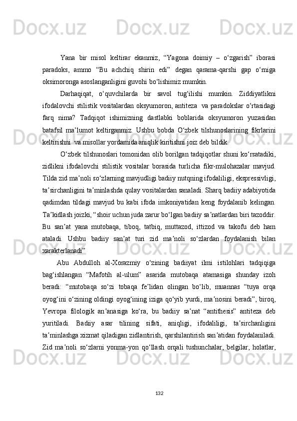 Yana   bir   misol   keltirar   ekanmiz,   “Yagona   doimiy   –   o‘zgarish”   iborasi
paradoks,   ammo   “Bu   achchiq   shirin   edi”   degan   qarama-qarshi   gap   o‘rniga
oksimoronga asoslanganligini guvohi bo‘lishimiz mumkin.
Darhaqiqat,   o‘quvchilarda   bir   savol   tug‘ilishi   mumkin.   Ziddiyatlikni
ifodalovchi  stilistik vositalardan oksyumoron, antiteza   va paradokslar  o‘rtasidagi
farq   nima?   Tadqiqot   ishimizning   dastlabki   boblarida   oksyumoron   yuzasidan
batafsil   ma’lumot   keltirganmiz.   Ushbu   bobda   O‘zbek   tilshunoslarining   fikrlarini
keltirishni  va misollar yordamida aniqlik kiritishni joiz deb bildik.
O‘zbek tilshunoslari tomonidan olib borilgan tadqiqotlar shuni ko‘rsatadiki,
zidlikni   ifodalovchi   stilistik   vositalar   borasida   turlicha   fikr-mulohazalar   mavjud.
Tilda zid ma noli so‘zlarning mavjudligi badiiy nutqning ifodaliligi, ekspressivligi,ʼ
ta sirchanligini ta minlashda qulay vositalardan sanaladi. Sharq badiiy adabiyotida	
ʼ ʼ
qadimdan   tildagi   mavjud   bu   kabi   ifoda   imkoniyatidan   keng   foydalanib   kelingan.
Ta kidlash joizki, “shoir uchun juda zarur bo‘lgan badiiy sa natlardan biri tazoddir.
ʼ ʼ
Bu   san at   yana   mutobaqa,   tiboq,   tatbiq,   muttazod,   ittizod   va   takofu   deb   ham	
ʼ
ataladi.   Ushbu   badiiy   san at   turi   zid   ma noli   so‘zlardan   foydalanish   bilan	
ʼ ʼ
xarakterlanadi” 
Аbu   Аbdulloh   al-Xorazmiy   o‘zining   badiiyat   ilmi   istilohlari   tadqiqiga
bag‘ishlangan   “Mafotih   al-ulum”   asarida   mutobaqa   atamasiga   shunday   izoh
beradi:   “mutobaqa   so‘zi   tobaqa   fe lidan   olingan   bo‘lib,   muannas   “tuya   orqa	
ʼ
oyog‘ini o‘zining oldingi oyog‘ining iziga qo‘yib yurdi, ma nosini beradi”, biroq,	
ʼ
Yevropa   filologik   an anasiga   ko‘ra,   bu   badiiy   sa nat   “antithesis”   antiteza   deb	
ʼ ʼ
yuritiladi.   Badiiy   asar   tilining   sifati,   aniqligi,   ifodaliligi,   ta sirchanligini	
ʼ
ta minlashga xizmat qiladigan zidlantirish, qarshilantirish san atidan foydalaniladi.	
ʼ ʼ
Zid   ma noli   so‘zlarni   yonma-yon   qo‘llash   orqali   tushunchalar,   belgilar,   holatlar,	
ʼ
132 