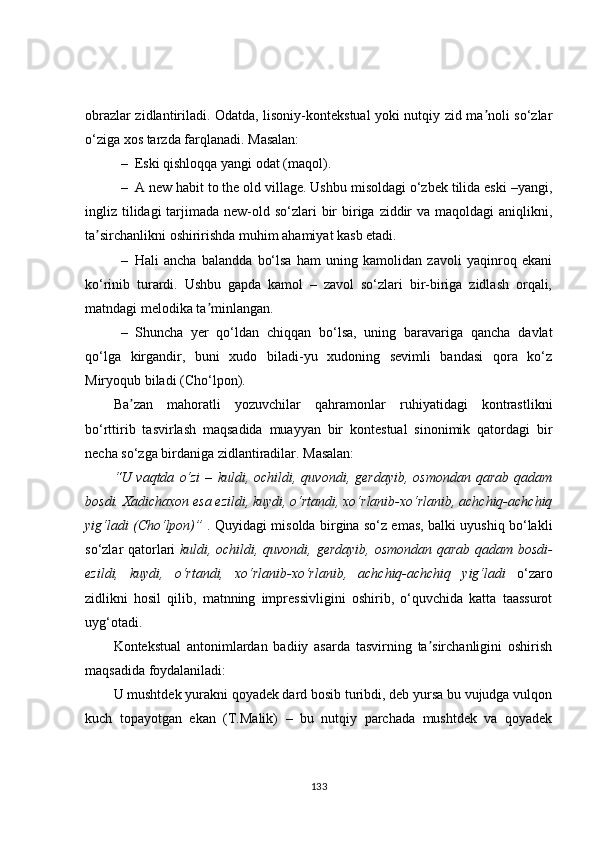 obrazlar zidlantiriladi. Odatda, lisoniy-kontekstual yoki nutqiy zid ma noli so‘zlarʼ
o‘ziga xos tarzda farqlanadi.  Masalan: 
– Eski qishloqqa yangi odat (maqol).
– A new habit to the old village. Ushbu misoldagi o‘zbek tilida eski –yangi,
ingliz tilidagi  tarjimada new-old so‘zlari  bir  biriga ziddir  va  maqoldagi  aniqlikni,
ta sirchanlikni oshiririshda muhim ahamiyat kasb etadi.	
ʼ
– Hali   ancha   balandda   bo‘lsa   ham   uning   kamolidan   zavoli   yaqinroq   ekani
ko‘rinib   turardi.   Ushbu   gapda   kamol   –   zavol   so‘zlari   bir-biriga   zidlash   orqali,
matndagi melodika ta minlangan.	
ʼ
– Shuncha   yer   qo‘ldan   chiqqan   bo‘lsa,   uning   baravariga   qancha   davlat
qo‘lga   kirgandir,   buni   xudo   biladi-yu   xudoning   sevimli   bandasi   qora   ko‘z
Miryoqub biladi (Cho‘lpon). 
Ba zan   mahoratli   yozuvchilar   qahramonlar   ruhiyatidagi   kontrastlikni	
ʼ
bo‘rttirib   tasvirlash   maqsadida   muayyan   bir   kontestual   sinonimik   qatordagi   bir
necha so‘zga birdaniga zidlantiradilar. Masalan: 
“U  vaqtda   o‘zi   –   kuldi,  ochildi,   quvondi,  gerdayib,   osmondan   qarab   qadam
bosdi. Xadichaxon esa ezildi, kuydi, o‘rtandi, xo‘rlanib-xo‘rlanib, achchiq-achchiq
yig‘ladi (Cho‘lpon)”   . Quyidagi misolda birgina so‘z emas, balki uyushiq bo‘lakli
so‘zlar qatorlari   kuldi, ochildi, quvondi, gerdayib, osmondan qarab qadam bosdi-
ezildi,   kuydi,   o‘rtandi,   xo‘rlanib-xo‘rlanib,   achchiq-achchiq   yig‘ladi   o‘zaro
zidlikni   hosil   qilib,   matnning   impressivligini   oshirib,   o‘quvchida   katta   taassurot
uyg‘otadi.
Kontekstual   antonimlardan   badiiy   asarda   tasvirning   ta sirchanligini   oshirish	
ʼ
maqsadida foydalaniladi: 
U mushtdek yurakni qoyadek dard bosib turibdi, deb yursa bu vujudga vulqon
kuch   topayotgan   ekan   (T.Malik)   –   bu   nutqiy   parchada   mushtdek   va   qoyadek
133 