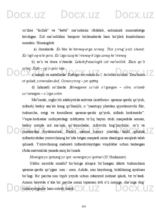 so‘zlari   “kichik”   va   “katta”   ma nolarini   ifodalab,   antonimik   munosabatgaʼ
kirishgan.   Zid   ma nolilikni   barqaror   birikmalarda   ham   ko‘plab   kuzatishimiz	
ʼ
mumkin. Shuningdek:
  a)   iboralarda:   Ko‘kka   ko‘tarmoq-erga   urmoq;   Yuzi   yorug‘-yuzi   shuvut;
Ko‘ngli oq-ichi qora; Ko‘ziga issiq ko‘rinmoq-k‘ziga sovuq ko‘rinmoq.
b)   so‘z   va   ibora   o‘rtasida:   Leksik-frazeologik   zid   ma nolilik;   Xasis   qo‘li	
ʼ
ochiq; Xafa – og‘zi qulo‘ida.
s) maqol va matallarda:  Kattaga hurmatda bo‘l, kichikka izzatda; Yaxshidan
ot qoladi, yomondan dod; Osmon yiroq – yer qattiq.
d)   hikmatli   so‘zlarda:   Bilmaganni   so‘rab   o‘rgangan   –   olim,   orlanib
so‘ramagan – o‘ziga zolim. 
Ma lumki, ingliz tili adabiyotida antiteza (antithesis- qarama-qarshi qo‘yish,	
ʼ
zidlash)   badiiy   san ati   keng   qo‘llanilib,   u   “mantiqiy   jihatdan   qiyoslanuvchi   fikr,	
ʼ
tushuncha,   sezgi   va   timsollarni   qarama-qarshi   qo‘yish,   zidlash   hodisasidir”.
Voqea-hodisalar   mohiyatidagi   ziddiyatni   to‘liq   bayon   etish   maqsadida   asosan,
badiiy   nutqda   zid   ma noli   qo‘shimchalar,   zidlovchi   bog‘lovchilar,   so z   va	
ʼ ʼ
iboralardan   foydalaniladi.   Badiiy   matnni   lisoniy   jihatdan   tahlil   qilishda
zidlantirishdan yozuvchining ko‘zda tutgan maqsadi nima ekanligini aniqlash talab
qilinadi.   Yozuvchining   mahorati   zidlantirilayotgan   voqeliklar   uchun   tanlangan
ifoda materialida yanada aniq ko rinadi: 	
ʼ
Noningni yo‘qotsang yo‘qot, nomingni yo‘qotma!  (O‘.Hoshimov). 
Ushbu   misolda   muallif   bir-biriga   aloqasi   bo‘lmagan   ikkita   tushunchani
qarama-qarshi   qo‘ygan:   non   -   nom.   Аslida,   non   hayotning,   tiriklikning   ajralmas
bo‘lagi.   Bir   parcha   non   topib   yeyish   uchun   odamzod   mehnat   qiladi,   ter   to‘kadi.
Аmmo   hayotda   o‘sha   bir   parcha   nonni   topaman   deb   o‘z   nomiga,   sha niga   dog‘	
ʼ
tushirayotganlar ham uchrab turadi.
134 