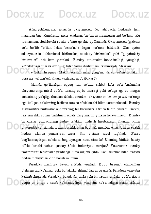 Аdabiyotshunoslik   sohasida   oksyumoron   deb   ataluvchi   hodisada   ham
mantiqan   biri   ikkinchisini   inkor   etadigan,   bir-biriga   mazmunan   zid   bo‘lgan   ikki
tushunchani ifodalovchi so‘zlar o zaro qo‘shib qo‘llaniladi. Oksyumoron (grekchaʼ
so‘z   bo‘lib   “o‘tkir,   lekin   bema ni”)   degan   ma noni   bildiradi.   Ular   ayrim
ʼ ʼ
adabiyotlarda   “okkazional   birikmalar,   noodatiy   birikmalar”   yoki   “g‘ayriodatiy
birikmalar”   deb   ham   yuritiladi.   Bunday   birikmalar   individualligi,   yangiligi,
ko‘nikilmaganligi va oxorliligi bilan tasvir ifodaliligini ta minlaydi. Masalan: 	
ʼ
– Sokin   hayqiriq   (M.Аli),   otashin   muz,   yong‘inli   daryo,   so‘qir   lomakon,
qora nur, yalong‘och shuur, yaxlagan sarob (R.Parfi). 
Matnda   qo‘llanilgan   oppoq   tun,   so‘zsiz   suhbat   kabi   so‘z   birikmalar
oksyumoronga   misol   bo‘lib,   tunning   oq   bo‘lmasligi   yoki   so‘zga   ega   bo‘lmagan
suhbatning  yo‘qligi   shundan  dalolat  beradiki,  oksyumaron bir-biriga zid  ma noga	
ʼ
ega  bo‘lgan  so‘zlarning birikma  tarzida  ifodalanishi  bilan  xarakterlanadi.  Bunday
g‘ayriodatiy   birikmalar   antitezaning   bir   ko‘rinishi   sifatida   talqin   qilinadi.   Garchi,
istalgan   ikki   so‘zni   biriktirish   orqali   oksyumaron   yuzaga   kelavermaydi.   Bunday
birikmalar   yozuvchining   badiiy   tafakkur   mahsuli   hisoblanadi.   Shuning   uchun
g‘ayriodatiy birikmalarni mantiqsizlik bilan bog‘lash mumkin emas. Ularga estetik
hodisa   sifatida   yondashish   zarur.   Shu   o‘rinda   savol   tug‘iladi:   O‘zaro
bog‘lanmaydigan   so‘zlarni   bog‘layotgan   kuch   nimada?   Ularning   birikib,   badiiy
effekt   berishi   uchun   qanday   ifoda   imkoniyati   mavjud?   Yozuvchini   bunday
“maromsiz” birikmalar  yaratishga nima majbur  qildi? Kabi  savollar bilan mazkur
hodisa mohiyatiga kirib borish mumkin. 
Paradoks   mantiqiy   bayon   sifatida   yoziladi.   Biroq   bayonot   elementlari
o‘zlariga zid ko‘rinadi yoki bu taklifni ehtimoldan yiroq qiladi. Paradoks vaziyatni
keltirib chiqaradi. Paradoks- bu odatda jumla yoki bir nechta jumlalar bo‘lib, ikkita
voqea   bir-biriga   o‘xshab   ko‘rinmaydigan   vaziyatni   ko‘rsatadigan   atama   sifatida
135 