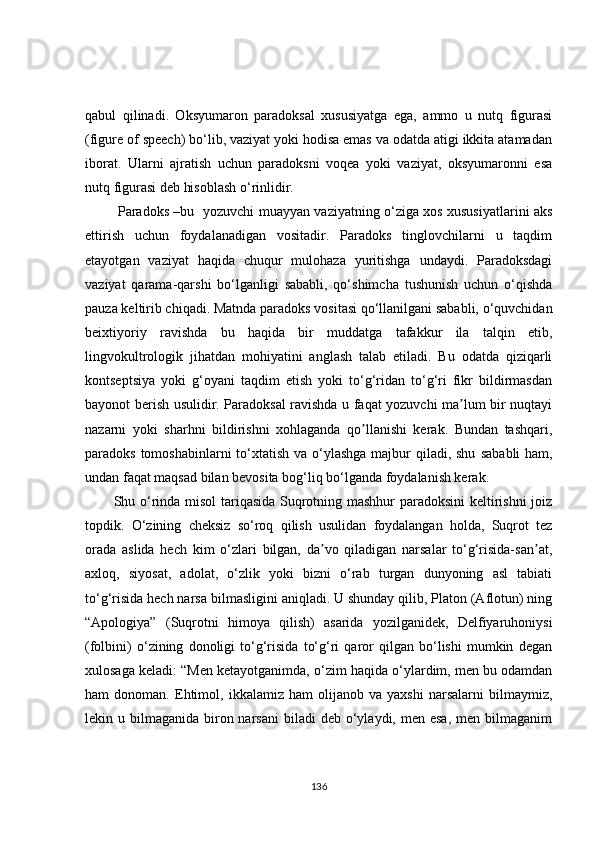 qabul   qilinadi.   Oksyumaron   paradoksal   xususiyatga   ega,   ammo   u   nutq   figurasi
(figure of speech) bo‘lib, vaziyat yoki hodisa emas va odatda atigi ikkita atamadan
iborat.   Ularni   ajratish   uchun   paradoksni   voqea   yoki   vaziyat,   oksyumaronni   esa
nutq figurasi deb hisoblash o‘rinlidir.
  Paradoks –bu   yozuvchi muayyan vaziyatning o‘ziga xos xususiyatlarini aks
ettirish   uchun   foydalanadigan   vositadir.   Paradoks   tinglovchilarni   u   taqdim
etayotgan   vaziyat   haqida   chuqur   mulohaza   yuritishga   undaydi.   Paradoksdagi
vaziyat   qarama-qarshi   bo‘lganligi   sababli,   qo‘shimcha   tushunish   uchun   o‘qishda
pauza keltirib chiqadi. Matnda paradoks vositasi qo‘llanilgani sababli, o‘quvchidan
beixtiyoriy   ravishda   bu   haqida   bir   muddatga   tafakkur   ila   talqin   etib,
lingvokultrologik   jihatdan   mohiyatini   anglash   talab   etiladi.   Bu   odatda   qiziqarli
kontseptsiya   yoki   g‘oyani   taqdim   etish   yoki   to‘g‘ridan   to‘g‘ri   fikr   bildirmasdan
bayonot berish usulidir. Paradoksal ravishda u faqat yozuvchi ma lum bir nuqtayiʼ
nazarni   yoki   sharhni   bildirishni   xohlaganda   qo llanishi   kerak.   Bundan   tashqari,	
ʼ
paradoks tomoshabinlarni to‘ xtatish va o‘ylashga majbur qiladi, shu   sababli  ham,
undan faqat maqsad bilan bevosita bog‘liq bo ‘ lganda foydalanish kerak.
Shu o‘rinda misol tariqasida Suqrotning mashhur paradoksini keltirishni joiz
topdik.   O‘zining   cheksiz   so‘roq   qilish   usulidan   foydalangan   holda,   Suqrot   tez
orada   aslida   hech   kim   o‘zlari   bilgan,   da vo   qiladigan   narsalar   to‘g‘risida-san at,	
ʼ ʼ
axloq,   siyosat,   adolat,   o‘zlik   yoki   bizni   o‘rab   turgan   dunyoning   asl   tabiati
to‘g‘risida hech narsa bilmasligini aniqladi. U shunday qilib, Platon (Аflotun) ning
“Аpologiya”   (Suqrotni   himoya   qilish)   asarida   yozilganidek,   Delfiyaruhoniysi
(folbini)   o‘zining   donoligi   to‘g‘risida   to‘g‘ri   qaror   qilgan   bo‘lishi   mumkin   degan
xulosaga keladi: “Men ketayotganimda, o‘zim haqida o‘ylardim, men bu odamdan
ham   donoman.   Ehtimol,   ikkalamiz   ham   olijanob   va   yaxshi   narsalarni   bilmaymiz,
lekin u  bilmaganida biron narsani  biladi   deb o‘ylaydi, men  esa,  men  bilmaganim
136 