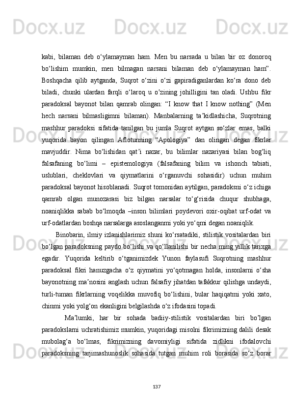 kabi,   bilaman   deb   o‘ylamayman   ham.   Men   bu   narsada   u   bilan   bir   oz   donoroq
bo‘lishim   mumkin,   men   bilmagan   narsani   bilaman   deb   o‘ylamayman   ham”.
Boshqacha   qilib   aytganda,   Suqrot   o‘zini   o‘zi   gapiradiganlardan   ko‘ra   dono   deb
biladi,   chunki   ulardan   farqli   o‘laroq   u   o zining   johilligini   tan   oladi.   Ushbu   fikrʼ
paradoksal   bayonot   bilan   qamrab   olingan:   “I   know   that   I   know   nothing”   (Men
hech   narsani   bilmasligimni   bilaman).   Manbalarning   ta kidlashicha,   Suqrotning	
ʼ
mashhur   paradoksi   sifatida   tanilgan   bu   jumla   Suqrot   aytgan   so‘zlar   emas,   balki
yuqorida   bayon   qilingan   Аflotunning   “Аpologiya”   dan   olingan   degan   fikrlar
mavjuddir.   Nima   bo‘lishidan   qat i   nazar,   bu   bilimlar   nazariyasi   bilan   bog‘liq	
ʼ
falsafaning   bo‘limi   –   epistemologiya   (falsafaning   bilim   va   ishonch   tabiati,
uslublari,   cheklovlari   va   qiymatlarini   o‘rganuvchi   sohasidir)   uchun   muhim
paradoksal bayonot hisoblanadi. Suqrot tomonidan aytilgan, paradoksni o‘z ichiga
qamrab   olgan   munozarasi   biz   bilgan   narsalar   to‘g‘risida   chuqur   shubhaga,
noaniqlikka   sabab   bo‘lmoqda   –inson   bilimlari   poydevori   oxir-oqibat   urf-odat   va
urf-odatlardan boshqa narsalarga asoslanganmi yoki yo‘qmi degan noaniqlik. 
Binobarin,   ilmiy   izlanishlarimiz   shuni   ko‘rsatadiki,   stilistik   vositalardan   biri
bo‘lgan paradoksning paydo bo‘lishi va qo‘llanilishi bir necha ming yillik tarixga
egadir.   Yuqorida   keltirib   o‘tganimizdek   Yunon   faylasufi   Suqrotning   mashhur
paradoksal   fikri   hanuzgacha   o‘z   qiymatini   yo‘qotmagan   holda,   insonlarni   o‘sha
bayonotning ma nosini anglash uchun falsafiy jihatdan tafakkur qilishga undaydi,	
ʼ
turli-tuman   fikrlarning   voqelikka   muvofiq   bo‘lishini,   bular   haqiqatmi   yoki   xato,
chinmi yoki yolg‘on ekanligini belgilashda o‘z ifodasini topadi. 
  Ma lumki,   har   bir   sohada   badiiy-stilistik   vositalardan   biri   bo lgan	
ʼ ʼ
paradokslarni uchratishimiz mumkin, yuqoridagi misolni fikrimizning dalili desak
mubolag‘a   bo‘lmas,   fikrimizning   davomiyligi   sifatida   zidlikni   ifodalovchi
paradoksning   tarjimashunoslik   sohasida   tutgan   muhim   roli   borasida   so‘z   borar
137 