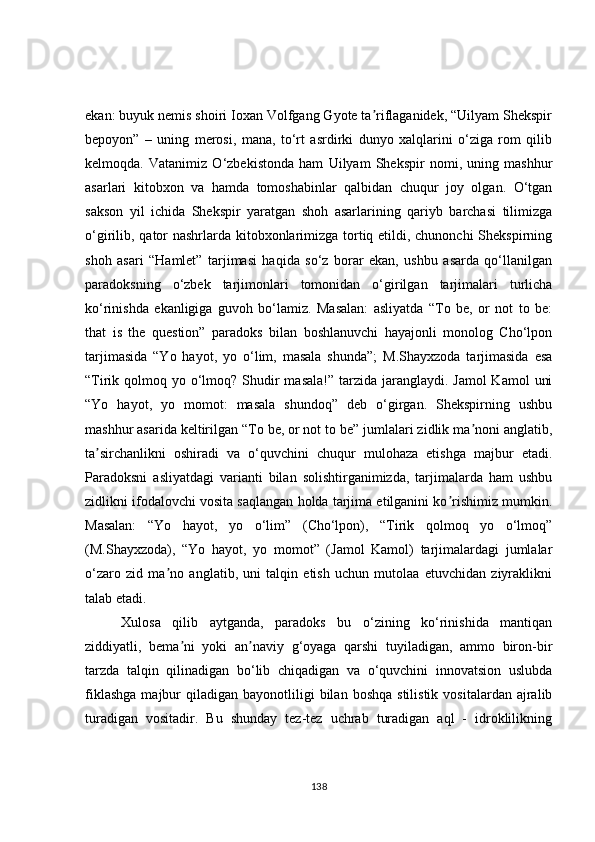 ekan: buyuk nemis shoiri Ioxan Volfgang Gyote ta riflaganidek, “Uilyam Shekspirʼ
bepoyon”   –   uning   merosi,   mana,   to‘rt   asrdirki   dunyo   xalqlarini   o‘ziga   rom   qilib
kelmoqda.   Vatanimiz   O‘zbekistonda   ham   Uilyam   Shekspir   nomi,   uning   mashhur
asarlari   kitobxon   va   hamda   tomoshabinlar   qalbidan   chuqur   joy   olgan.   O‘tgan
sakson   yil   ichida   Shekspir   yaratgan   shoh   asarlarining   qariyb   barchasi   tilimizga
o‘girilib, qator  nashrlarda kitobxonlarimizga tortiq etildi, chunonchi  Shekspirning
shoh   asari   “Hamlet”   tarjimasi   haqida   so‘z   borar   ekan,   ushbu   asarda   qo‘llanilgan
paradoksning   o‘zbek   tarjimonlari   tomonidan   o‘girilgan   tarjimalari   turlicha
ko‘rinishda   ekanligiga   guvoh   bo‘lamiz.   Masalan:   asliyatda   “To   be,   or   not   to   be:
that   is   the   question”   paradoks   bilan   boshlanuvchi   hayajonli   monolog   Cho‘lpon
tarjimasida   “Yo   hayot,   yo   o‘lim,   masala   shunda”;   M.Shayxzoda   tarjimasida   esa
“Tirik qolmoq yo o‘lmoq? Shudir  masala!” tarzida jaranglaydi. Jamol  Kamol  uni
“Yo   hayot,   yo   momot:   masala   shundoq”   deb   o‘girgan.   Shekspirning   ushbu
mashhur asarida keltirilgan “To be, or not to be” jumlalari zidlik ma noni anglatib,	
ʼ
ta sirchanlikni   oshiradi   va   o‘quvchini   chuqur   mulohaza   etishga   majbur   etadi.	
ʼ
Paradoksni   asliyatdagi   varianti   bilan   solishtirganimizda,   tarjimalarda   ham   ushbu
zidlikni ifodalovchi vosita saqlangan holda tarjima etilganini ko rishimiz mumkin.	
ʼ
Masalan:   “Yo   hayot,   yo   o‘lim”   (Cho‘lpon),   “Tirik   qolmoq   yo   o‘lmoq”
(M.Shayxzoda),   “Yo   hayot,   yo   momot”   (Jamol   Kamol)   tarjimalardagi   jumlalar
o‘zaro   zid   ma no   anglatib,   uni   talqin   etish   uchun   mutolaa   etuvchidan   ziyraklikni	
ʼ
talab etadi. 
Xulosa   qilib   aytganda,   paradoks   bu   o‘zining   ko‘rinishida   mantiqan
ziddiyatli,   bema ni   yoki   an naviy   g‘oyaga   qarshi   tuyiladigan,   ammo   biron-bir	
ʼ ʼ
tarzda   talqin   qilinadigan   bo‘lib   chiqadigan   va   o‘quvchini   innovatsion   uslubda
fiklashga  majbur   qiladigan   bayonotliligi  bilan  boshqa  stilistik   vositalardan  ajralib
turadigan   vositadir.   Bu   shunday   tez-tez   uchrab   turadigan   aql   -   idroklilikning
138 