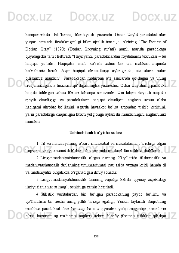 komponentidir.   Ma lumki,   Irlandiyalik   yozuvchi   Oskar   Uayld   paradokslardanʼ
yuqori   darajada   foydalanganligi   bilan   ajralib   turadi,   u   o‘zining   “The   Picture   of
Dorian   Gray”   (1890)   (Dorian   Greyning   sur ati)   nomli   asarida   paradoksga	
ʼ
quyidagicha ta rif keltiradi “Hayriyatki, paradokslardan foydalanish texnikasi – bu	
ʼ
haqiqat   yo‘lidir.   Haqiqatni   sinab   ko‘rish   uchun   biz   uni   mahkam   arqonda
ko‘rishimiz   kerak.   Аgar   haqiqat   akrobatlarga   aylanganda,   biz   ularni   hukm
qilishimiz   mumkin”.   Paradoksdan   mohirona   o‘z   asarlarida   qo‘llagan   va   uning
rivojlanishiga o‘z hissasini  qo‘shgan ingliz yozuvchisi  Oskar Uayldning paradoks
haqida   bildirgan   ushbu   fikrlari   tahsinga   sazovordir.   Uni   talqin   etayotib   naqadar
ajoyib   ekanligiga   va   paradokslarni   haqiqat   ekanligini   anglash   uchun   o‘sha
haqiqatni   akrobat   bo‘lishini,   agarda   havaskor   bo‘lsa   arqondan   tushib   ketishini,
ya ni paradoksga chiqarilgan hukm yolg‘onga aylanishi mumkinligini anglashimiz	
ʼ
mumkin.
Uchinchi bob bo‘yicha xulosa
1. Til  va madaniyatning o‘zaro munosabat  va masalalarini  o‘z ichiga olgan
lingvomadaniyatshunoslik tilshunoslik kesimida mustaqil fan sifatida shakllandi.
2. Lingvomadaniyatshunoslik   o‘tgan   asrning   20-yillarida   tilshunoslik   va
madaniyatshunoslik   fanlarining   umumlashmasi   natijasida   yuzaga   keldi   hamda   til
va madaniyatni birgalikda o‘rganadigan ilmiy sohadir.
3. Lingvomadaniyatshunoslik   fanining   vujudga   kelishi   qiyosiy   aspektdagi
ilmiy izlanishlar salmog‘i oshishiga zamin hozirladi.
4. Stilistik   vositalardan   biri   bo‘lgan   paradoksning   paydo   bo‘lishi   va
qo‘llanilishi   bir   necha   ming   yillik   tarixga   egaligi,   Yunon   faylasufi   Suqrotning
mashhur   paradoksal   fikri   hanuzgacha   o‘z   qiymatini   yo‘qotmaganligi,   insonlarni
o‘sha   bayonotning   ma nosini   anglash   uchun   falsafiy   jihatdan   tafakkur   qilishga	
ʼ
139 
