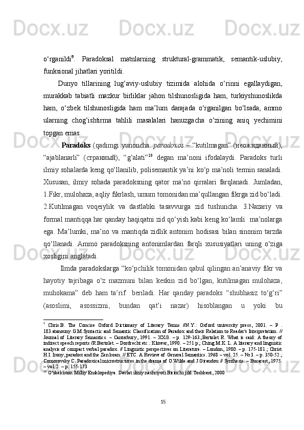 o‘rganildi 9
.   Paradoksal   matnlarning   struktural-grammatik,   semantik-uslubiy,
funksional jihatlari yoritildi. 
Dunyo   tillarining   lug‘aviy-uslubiy   tizimida   alohida   o‘rinni   egallaydigan,
murakkab   tabiatli   mazkur   birliklar   jahon   tilshunosligida   ham,   turkiyshunoslikda
ham,   o‘zbek   tilshunosligida   ham   ma’lum   darajada   o‘rganilgan   bo‘lsada,   ammo
ularning   chog‘ishtirma   tahlili   masalalari   hanuzgacha   o‘zining   aniq   yechimini
topgan emas.
Paradoks   (qadimgi  yunoncha:   paradoxos   – “kutilmagan” (неожиданный),
“ajablanarli”   (странный),   “g‘alati” 10
  degan   ma’noni   ifodalaydi.   Paradoks   turli
ilmiy sohalarda keng qo‘llanilib ,   polisemantik   ya’ni ko‘p ma’noli   termin sanaladi.
Xususan,   ilmiy   sohada   paradoksning   qator   ma’no   qirralari   farqlanadi.   Jumladan ,
1. F ikr, mulohaza, aqliy fikrlash, umum tomonidan ma’qullangan fikrga zid bo‘ladi.
2.Kutilmagan   voqeiylik   va   dastlabki   tasavvurga   zid   tushuncha .   3.Nazariy   va
formal mantiqqa har qanday haqiqatni zid qo‘yish kabi keng ko‘lamli  ma’nolarga
ega.   Ma’lumki,   ma’ no   va   mantiqda   zidlik   antonim   hodisasi   bilan   sinonim   tarzda
qo‘ llanadi .   Ammo   paradoksning   antonimlardan   farqli   xususiyatlari   uning   o‘ziga
xosligini anglatadi.
  Ilmda paradokslarga “ ko‘pchilik tomonidan qabul qilingan an’anaviy fikr va
hayotiy   tajribaga   o‘z   mazmuni   bilan   keskin   zid   bo‘lgan,   kutilmagan   mulohaza,
muhokama”   deb   ham   ta’rif     beriladi.   Har   qanday   paradoks   “ shubhasiz   to‘g‘ri ”
(asoslimi,   asossizmi,   bundan   qat’i   nazar)   hisoblangan   u   yoki   bu
9
  Chris. B.   The   Concise   Oxford   Dictionary   of   Literary   Terms   //N.Y.:   Оxford   university   press,   2001.   –   P   .
183.atanouny.G.M.Syntactic and Semantic Classification of Paradox   and their Relation to Reader's Interpretation. //
Journal   of   Literary   Semantics.   –   Canterbury,   1991.   –   XX/3.   –   p.   129-163.;Bertolet   R.   What   is   said:   A   theory   of
indirect speech reports /R.Bertolet. – Dordrecht etc.: Kluwer, 1990. – 251 p.; Ching M.K. L. A literary and linguistic
analysis of compact verbal   paradox. // Linguistic perspectives on Literature. – London, 1980. – p. 175-181.; Christ
H.I. Irony, paradox and the Zen koan. // ETC. A Review of   General Semantics. 1968 – vol. 25. – № 3. – p. 350-52.;
Comorovsky C. Paradoxical microstructures in the drama of O.Wilde   and J.Giraudou // Synthesis. – Bucarest, 1975.
–   vol. 2. –   p. 155 - 173
10
 O‘zbekiston Milliy Ensklopediya. Davlat ilmiy nashriyoti.Birinchi jild.Toshkent, 2000
15 