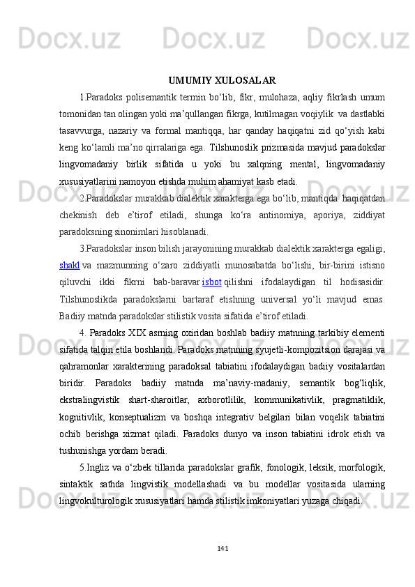 UMUMIY XULOSALAR  
1. Paradoks   polisemantik   termin   bo‘lib,   fikr,   mulohaza,   aqliy   fikrlash   umum
tomonidan tan olingan yoki ma’qullangan fikrga, kutilmagan voqiylik  va dastlabki
tasavvurga,   nazariy   va   formal   mantiqqa,   har   qanday   haqiqatni   zid   qo‘yish   kabi
keng ko‘lamli ma’no qirralariga ega.   Tilshunoslik prizmasida mavjud   p a radokslar
lingvomadaniy   birlik   sifatida   u   yoki   bu   xalqning   mental,   lingvomadaniy
xususiyatlarini namoyon etishda muhim ahamiyat kasb etadi. 
2.Paradokslar murakkab dialektik xarakterga ega bo‘lib, mantiqda  haqiqatdan
chekinish   deb   e’tirof   etiladi,   shunga   ko‘ra   antinomiya,   aporiya,   ziddiyat
paradoksning sinonimlari hisoblanadi. 
3.Paradokslar inson bilish jarayonining murakkab dialektik xarakterga egaligi,
shakl   va   mazmunning   o‘zaro   ziddiyatli   munosabatda   bo‘lishi,   bir-birini   istisno
qiluvchi   ikki   fikrni   bab-baravar   isbot   qilishni   ifodalaydigan   til   hodisasidir.
Tilshunoslikda   paradokslarni   bartaraf   etishning   universal   yo‘li   mavjud   emas.
Badiiy matnda paradokslar stilistik vosita sifatida e’tirof etiladi.
4.   Paradoks X I X asrning oxiridan boshlab badiiy matnning tarkibiy elementi
sifatida talqin etila boshlandi. Paradoks matnning syujetli-kompozitsion darajasi va
qahramonlar   xarakterining   paradoksal   tabiatini   ifodalaydigan   badiiy   vositalardan
biridir.   Paradoks   badiiy   matnda   ma’naviy-madaniy,   semantik   bog‘liqlik,
ekstralingvistik   shart-sharoitlar,   axborotlilik,   kommunikativlik,   pragmatiklik,
kognitivlik,   konseptualizm   va   boshqa   integrativ   belgilari   bilan   voqelik   tabiatini
ochib   berishga   xizmat   qiladi.   Paradoks   dunyo   va   inson   tabiatini   idrok   etish   va
tushunishga yordam beradi. 
5. Ingliz va o‘zbek tillarida paradokslar grafik, fonologik, leksik, morfologik,
sintaktik   sathda   lingvistik   modellashadi   va   bu   modellar   vositasida   ularning
lingvokulturologik xususiyatlari hamda stilistik imkoniyatlari yuzaga chiqadi.
141 