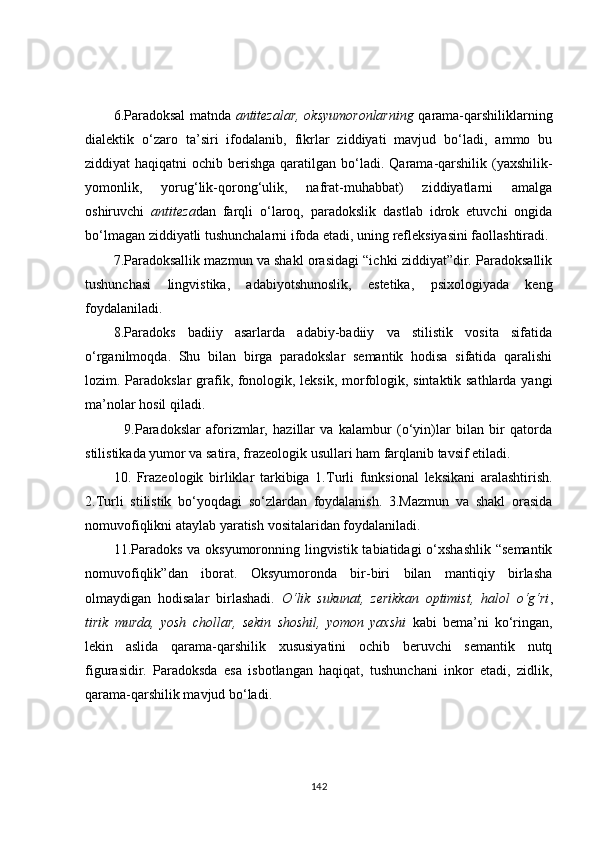 6. Paradoksal matnda   antitezalar,   oksyumoronlarning   qarama-qarshiliklarning
dialektik   o‘zaro   ta’siri   ifodalanib,   fikrlar   ziddiyati   mavjud   bo‘ladi,   ammo   bu
ziddiyat haqiqatni  ochib berishga qaratilgan b o‘ ladi. Qarama-qarshilik (yaxshilik-
yomonlik,   yorug‘lik-qorong‘ulik,   nafrat-muhabbat)   ziddiyatlarni   amalga
oshiruvchi   antiteza dan   farqli   o‘laroq,   paradokslik   dastlab   idrok   etuvchi   ongida
bo‘lmagan ziddiyatli tushunchalarni ifoda etadi, uning refleksiyasini faollashtiradi. 
7.Paradoksallik mazmun va shakl orasidagi “ichki ziddiyat”dir. Paradoksallik
tushunchasi   lingvistika,   adabiyotshunoslik,   estetika,   psixologiyada   keng
foydalaniladi.  
8.Paradoks   badiiy   asarlarda   adabiy-badiiy   va   stilistik   vosita   sifatida
o‘rganilmoqda.   Shu   bilan   birga   paradokslar   semantik   hodisa   sifatida   qaralishi
lozim.   P aradokslar   grafik, fonologik, leksik, morfologik, sintaktik sathlarda yangi
ma’nolar hosil qiladi.
    9.Paradokslar   aforizmlar,   hazillar   va   kalambur   (o‘yin)lar   bilan   bir   qatorda
stilistikada yumor va satira, frazeologik usullari ham farqlanib tavsif etiladi.
10 .   Frazeologik   birliklar   tarkibiga   1. T urli   funksional   leksikani   aralashtirish.
2.Turli   stilistik   bo‘yoqdagi   so‘zlardan   foydalanish.   3.Mazmun   va   shakl   orasida
nomuvofiqlikni ataylab yaratish   vositalaridan foydalaniladi. 
11.Paradoks  va oksyumoronning lingvistik tabiatidagi  o‘xshashlik  “semantik
nomuvofiqlik”dan   iborat.   Oksyumoronda   bir-biri   bilan   mantiqiy   birlasha
olmaydigan   hodisalar   birlashadi.   O‘lik   sukunat,   zerikkan   optimist,   halol   o‘g‘ri ,
tirik   murda,   yosh   chollar,   sekin   shoshil,   yomon   yaxshi   kabi   bema’ni   ko‘ringan,
lekin   aslida   qarama-qarshilik   xususiyatini   ochib   beruvchi   semantik   nutq
figurasidir.   Paradoksda   esa   isbotlangan   haqiqat,   tushunchani   inkor   etadi,   zidlik,
qarama-qarshilik mavjud bo‘ladi.
142 