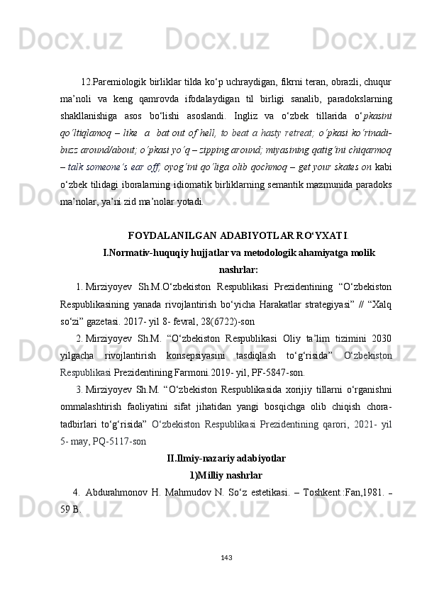 12.Paremiologik birliklar tilda ko‘p uchraydigan, fikrni teran, obrazli, chuqur
ma’noli   va   keng   qamrovda   ifodalaydigan   til   birligi   sanalib,   paradokslarning
shakllanishiga   asos   bo‘lishi   asoslandi.   Ingliz   va   o‘zbek   tillarida   o‘ pkasini
qo‘ltiqlamoq – like   a   bat  out of  hell,   to beat  a hasty retreat;   o‘pkasi  ko‘rinadi-
buzz around/about; o‘pkasi yo‘q – zipping around; miyasining qatig‘ini chiqarmoq
–   talk someone’s ear off;   oyog‘ini qo‘ liga olib qochmoq   – get your skates on   kabi
o‘zbek tilidagi iboralarning id i omatik birliklarning semantik mazmunida paradoks
ma’nolar ,  ya’ni zid ma’nolar yotadi.
FOYDALANILGAN ADABIY O TLAR RO‘YXATI .
I.Normativ-huquqiy hujjatlar va metodologik ahamiyatga molik
nashrlar:
1. Mirziyoyev   Sh.M .O‘zbekiston   Respublikasi   Prezidentining   “O‘zbekiston
Respublikasining   yanada   rivojlantirish   bo‘yicha   Harakatlar   strategiyasi”   //   “Xalq
so‘zi” gazetasi. 2017- yil 8- fevral, 28(6722)-son
2. Mirziyoyev   Sh.M.   “ O‘zbekiston   Respublikasi   Oliy   ta’lim   tizimini   2030
yilgacha   rivojlantirish   konsepsiyasini   tasdiqlash   to‘g‘risida”   O‘zbekiston
Respublikasi  Prezidentining Farmoni.2019- yil, PF-5847-son.
3. Mirziyoyev   Sh.M.   “ O‘zbekiston   Respublikasida   xorijiy   tillarni   o‘rganishni
ommalashtirish   faoliyatini   sifat   jihatidan   yangi   bosqichga   olib   chiqish   chora-
tadbirlari   to‘g‘risida”   O‘zbekiston   Respublikasi   Prezidentining   qarori,   2021-   yil
5- may, PQ-5117-son
II.Ilmiy-nazariy adabiyotlar
1)Milliy nashrlar
4. Abdurahmonov   H.   Mahmudov   N.   So‘z   estetikasi.   –   Toshkent.:Fan,1981.   –
59  B.     
143 