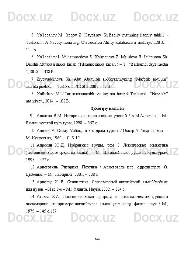5. Yo‘ldoshev   M.   Isoqov   Z.   Haydarov   Sh.Badiiy   matnning   lisoniy   tahlili.   –
Toshkent.:  A.Navoiy nomidagi O‘zbekiston Milliy kutubxonasi  nashriyoti,2010.   –
111  B.
6. Yo‘ldoshev I. Muhammedova S. Xolmonova Z. Majidova R. Sultonova Sh.
Darslik.Mutaxasislikka kirish (Tilshunoslikka kirish ) – T.: “Barkamol fayz media
”, 2018. – 328  B.
7. Ziyovuddinova   Sh.   Abu   Abdulloh   al-Xorazmiyning   “Mafotih   al-ulum”
asarida poetika. – Toshkent.: TDSHI,2001. –57 B.
8. Xolbekov   M.N.Tarjimashunoslik   va   tarjima   tanqidi.Toshkent.:   “Navro‘z”
nashriyoti, 2014. – 102 B.
2)Xorijiy  nashrlar
9. Алпатов   В.М.   История   лингвистических   учений   /   В.М.Алпатов.   –   М.:
Языки русской культуры, 1998. – 367 с.
10. Аникст   А.  Оскар   Уайльд   и  его   драматургия   /   Оскар   Уайльд.   Пьесы.  –
М: Искусство, 1960. – С. 5-19.
11. Апресян   Ю.Д.   Избранные   труды,   том   I.   Лексическая   семантика
(синонимические   средства   языка)     –   М.:   Школа«Языки   русской   культуры»,
1995. – 472 с.
12. Аристотель.   Риторика.   Поэтика   /   Аристотель   пер.   с.древнегреч.   О.
Цыбенко. – М.: Лабиринт, 2001. – 208 с
13. Арнольд   И.   В.   Стилистика.   Современный   английский   язык:Учебник
для вузов  – Изд.8-е – М.: Флинта, Наука,2002. – 384 с.
14. Атаева   Е.А.   Лингвистическая   природа   и   стилистические   функции
оксюморона:   на   примере   английского   языка:   дис.   канд.   филол.   наук   /   М.,
1975. – 145 с.137
144 
