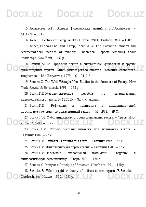 15. Афанасьев   В.Г.   Основы   философских   знаний   /   В.Г.Афанасьев.   –
М.:1978. – 333 с.
16. Aczel P. Lectures on Irregular Sets. Lecture CSLI, Stanford, 1987 .  –  150 p.
17. Asher,   Nicholas   M.   and   Kamp,   Johan   A . W   The   Knower ’ s   Paradox   and
representational   theories   of   relations.   Theoretical   Aspects   reasoning   about
knowledge. New York,   –  131  p.
18. Бахтин   М.   М.   Проблема   текста   в   лингвистике,   филологии   и   других
гуманитарных   науках.   Опыт   философского   анализа.   Эстетика   словесного
творчества. – М.: Искусство, 1979. – С. 124-215
19. Brooks   C .   The Well Wrought Urn: Studies in the Structure of Poetry .   New
York: Reynal & Hitchcock, 1998 ,  –  178 p.
20. Богин.Г.И.Методологическое   пособие   по   интерпретации
художественного текста/14.12.2015. – Загл. с. экрана.
21. Богин.Г.И.   Рефлексия   и   понимание   в   коммуникативной
подсистеме «человек – художественный текст»  – М., 1991. – 89 С.
22. Богин  Г.И. Субстанциальная  сторона  понимания  текста.   – Тверь:  Изд-
во ТвГУ, 1993. – 137 с.
23. Богин   Г.И.   Схемы   действия   читателя   при   понимании   текста.   –
Калинин.1989. – 96 с.
24. Богин Г.И. Типология понимания текст. – Калинин.1986. – 85 с.
25. Богин Г.И. Филологическая герменевтик. – Калинин.1982. – 86 с.
26. Богин.Г.И.Обретение   способности   понимать:   Введение   в
филологическую герменевтику. – Тверь, 2001. – 126 с.
27. Brooks  C. Irony as a Principle of Structure.  New York.1971,  – 120 p.
28. Bertolet R. What  is said:  A theory of  indirect  speech reports /R.Bertolet. –
Dordrecht etc.: Kluwer, 1990. – 251 p.
145 