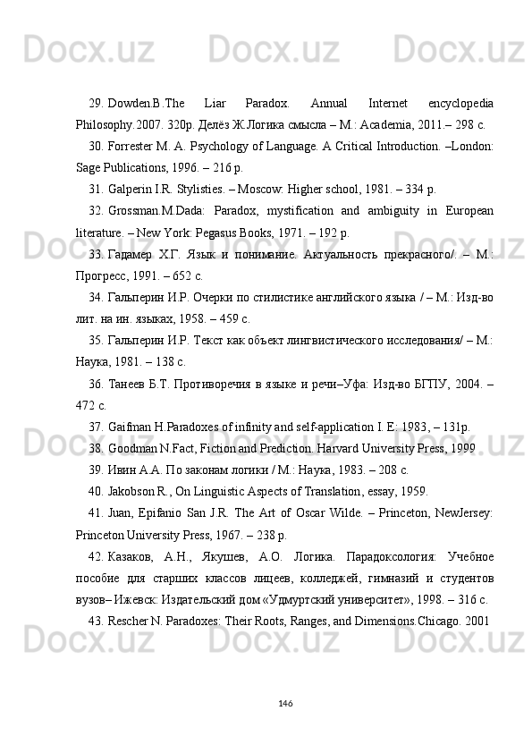 29. Dowden.B.The   Liar   Paradox.   Annual   Internet   encyclopedia
Philosophy. 2007.  320p.  Делёз Ж.Логика смысла – М.: Academia, 2011.–  298  с .
30. Forrester M. A. Psychology of Language. A Critical Introduction. –London:
Sage Publications, 1996. – 216 p.
31. Galperin I.R. Stylisties. – Moscow: Higher school, 1981. – 334 p.
32. Grossman . M.Dada:   Paradox,   mystification   and   ambiguity   in   European
literature. – New York: Pegasus Books, 1971. – 192 p.
33. Гадамер   Х.Г.   Язык   и   понимание.   Актуальность   прекрасного/.   –   М.:
Прогресс, 1991. – 652 с.
34. Гальперин И.Р. Очерки по стилистике английского языка / – М.: Изд-во
лит. на ин. языках, 1958. – 459 с.
35. Гальперин И.Р. Текст как объект лингвистического исследования/ – М.:
Наука, 1981. – 138 с.
36. T анеев  Б.Т.  Противоречия  в  языке  и  речи–Уфа:   Изд-во  БГПУ,   2004.  –
472 с.
37. Gaifman H.Paradoxes of infinity and self-application I. E: 1983 ,  – 131 p .
38. Goodman N.Fact, Fiction and Prediction. Harvard University Press, 1999
39. Ивин A.A. По законам логики / М.: Наука, 1983. – 208   с.
40. Jakobson R.,   On Linguistic Aspects of Translation , essay, 1959 .
41. Juan,   Epifanio   San   J.R.   The   Art   of   Oscar   Wilde.   –   Princeton,   NewJersey:
Princeton University Press, 1967. – 238 p.
42. Казаков,   А.Н.,   Якушев,   А.О.   Логика.   Парадоксология:   Учебное
пособие   для   старших   классов   лицеев,   колледжей,   гимназий   и   студентов
вузов– Ижевск: Издательский дом «Удмуртский университет», 1998. – 316 с.
43. Rescher N. Paradoxes: Their Roots, Ranges, and Dimensions.Chicago. 2001
146 