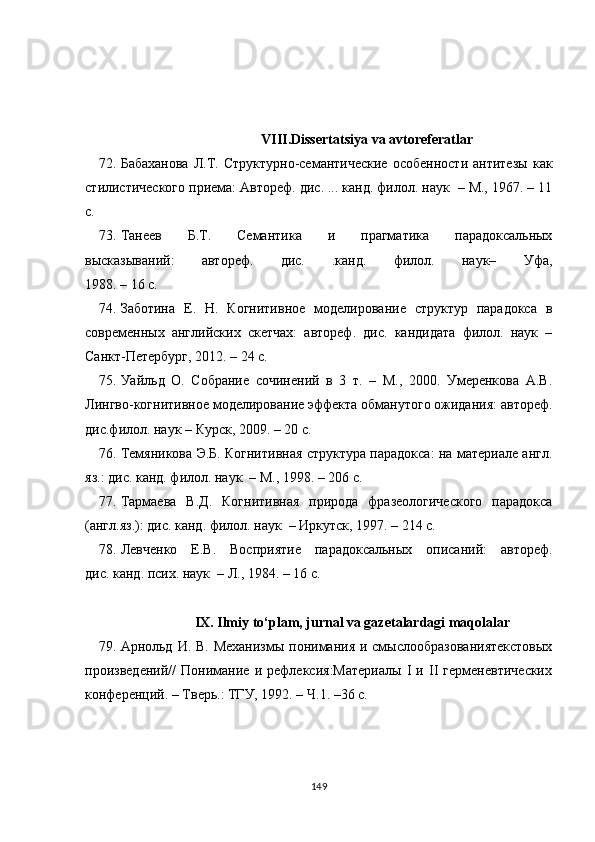                                          VIII.Dissertatsiya va avtoreferatlar
72. Бабаханова   Л.Т.   Структурно-семантические   особенности   антитезы   как
стилистического приема: Автореф. дис. ... канд. филол. наук  – М., 1967. – 11
с.
73. T анеев   Б.Т.   Семантика   и   прагматика   парадоксальных
высказываний:   автореф.   дис.   .канд.   филол.   наук–   Уфа,
1988. – 16 с.
74. Заботина   Е.   Н.   Когнитивное   моделирование   структур   парадокса   в
современных   английских   скетчах:   автореф.   дис.   кандидата   филол.   наук   –
Санкт-Петербург, 2012. – 24 с.
75. Уайльд   О.   Собрание   сочинений   в   3   т.   –   М.,   2000.   Умеренкова   А.В.
Лингво-когнитивное моделирование эффекта обманутого ожидания: автореф.
дис.филол. наук – Курск, 2009. – 20 с.
76. Темяникова Э.Б. Когнитивная структура парадокса: на материале англ.
яз.: дис. канд. филол. наук  – М., 1998. – 206 с.
77. Тармаева   В.Д.   Когнитивная   природа   фразеологического   парадокса
(англ.яз.): дис. канд. филол. наук  – Иркутск, 1997. – 214 с.
78. Левченко   Е.В.   Восприятие   парадоксальных   описаний:   автореф.
дис. канд. псих. наук  – Л., 1984. – 16 с.
                      IX. Ilmiy to‘plam, jurnal va gazetalardagi maqolalar
79. Арнольд  И. В. Механизмы  понимания  и смыслообразованиятекстовых
произведений//   Понимание   и   рефлексия:Материалы   I   и   II   герменевтических
конференций. – Тверь.: ТГУ, 1992. – Ч.1. –36   с.
149 