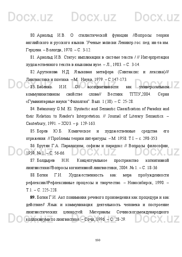 80. Арнольд   И.В.   О   стилистической   функции   //Вопросы   теории
английского и русского языков. Ученые записки Ленингр.гос. пед. ин-та им.
Герцена. – Вологда, 1970. – С. 3-12.
81. Арнольд  И.В. Статус  импликации в системе  текста  /  //  Интерпретация
художественного текста в языковом вузе. – Л., 1983. – С. 3-14.
82. Арутюнова   Н.Д.   Языковая   метафора   (Синтаксис   и   лексика)///
Лингвистика и поэтика. – М.: Наука, 1979. – С.147-173.
83. Бабенко   И.И.   Об   ассоциативности   как   универссальном
коммуникативном   свойстве   слова//   Вестник   ТГПУ,2004.   Серия
«Гуманитарные науки  “ Филолгия ” . Вып. 1 (38). – С. 25-28.
84. Batanouny   G.M.   El.   Syntactic   and   Semantic   Classification   of   Paradox   and
their   Relation   to   Reader's   Interpretation.   //   Journal   of   Literary   Semantics.   –
Canterbury, 1991. – XX/3. – p. 129-163.
85. Борев   Ю.Б.   Комическое   и   художественные   средства   его
отражения  // Проблемы теории литературы. – М: 1958. Т I. – с. 298-353
86. Брутян   Г.А.   Паралогизм,   софизм   и   парадокс   //   Вопросы   философии,
1959. № 1. – С. 56-66.
87. Болдырев   H.H.   Концептуальное   пространство   когнитивной
лингвистики//Вопросы когнитивной лингвистики, 2004. № 1. – С. 18-36
88. Богин   Г.И.   Художественность   как   мера   пробужденности
рефлексии//Рефлексивные   процессы   и   творчество.   –   Новосибирск,   1990.   –
Т.1. – С. 225-228.
89. Богин Г.И. Акт понимания речевого произведения как процедура   и как
действие//   Язык   и   коммуникация:   деятельность   человека   и   построение
лингвистических   ценностей.   Материалы   Сочинскогомеждународного
коллоквиума по лингвистике. – Сочи, 1996. – С. 28-29.
150 