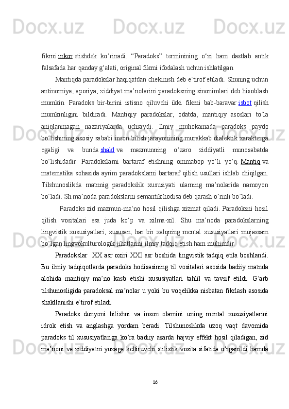 fikrni   inkor   etishdek   ko‘rinadi.   “ Paradoks ”   terminining   o‘zi   ham   dastlab   antik
falsafada har qanday g‘alati, original fikrni ifodalash uchun ishlatilgan.
Mantiqda paradokslar haqiqatdan chekinish deb e’tirof etiladi. Shuning uchun
antinomiya, aporiya, ziddiyat ma’nolarini paradoksning sinonimlari deb hisoblash
mumkin.   Paradoks   bir-birini   istisno   qiluvchi   ikki   fikrni   bab-baravar   isbot   qilish
mumkinligini   bildiradi.   Mantiqiy   paradokslar,   odatda,   mantiqiy   asoslari   to‘la
aniqlanmagan   nazariyalarda   uchraydi.   Ilmiy   muhokamada   paradoks   paydo
bo‘lishining asosiy sababi inson bilish jarayonining murakkab dialektik xarakterga
egaligi   va   bunda   shakl   va   mazmunning   o‘zaro   ziddiyatli   munosabatda
bo‘lishidadir.   Paradokslarni   bartaraf   etishning   ommabop   yo‘li   yo‘q.   Mantiq   va
matematika   sohasi da ayrim   paradokslarni  bartaraf   qilish  usullari   ishlab  chiqilgan.
Tilshunoslikda   matnnig   paradokslik   xususiyati   ularning   ma’nolarida   namoyon
bo‘ladi. Sh ma’noda paradokslarni semantik hodisa deb qarash o’rinli bo’ladi.     
    Paradoks zid mazmun-ma’no hosil qilishga xizmat qiladi. Paradoksni  hosil
qilish   vositalari   esa   juda   ko‘p   va   xilma-xil .   Shu   ma’noda   paradokslarning
lingvistik   xususiyatlari,   xususan ,   har   bir   xalqning   mental   xususiyatlari   mujassam
bo‘lgan lingvokulturologik jihatlarini ilmiy tadqiq etish ham muhimdir.
Paradoks lar     XX   asr   oxiri   XXI   asr   boshida   lingvistik   tadqiq   etila  boshlandi.
Bu   ilmiy   tadqiqotlarda   paradoks   hodisasining   til   vositalari   asosida   badiiy   matnda
alohida   mantiqiy   ma’no   kasb   etish i   xususiyatlari   tahlil   va   tavsif   etildi.   G‘arb
tilshunosligida paradoksal  ma’nolar u yoki bu voqelikka   nisbatan   fikrlash asosida
shakllanishi e’tirof etiladi.
Paradoks   dunyoni   bilishni   va   inson   olamini   uning   mental   xususiyatlarini
idrok   etish   va   anglashga   yordam   beradi.   Tilshunoslikda   uzoq   vaqt   davomida
paradoks   til   xususiyatlariga   ko’ra   badiiy   asarda   hajviy   effekt   hosil   qiladigan,   zid
ma’noni va ziddiyatni yuzaga keltiruvchi stilistik vosita sifatida o‘rganildi hamda
16 