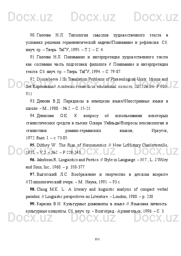 90. Галеева   Н.Л.   Типология   смыслов   художественного   текста   в
условиях   решения   герменевтической   задачи//Понимание   и   рефлексия:   Сб.
науч. тр. – Тверь: ТвГУ, 1995. – Т.2. – С. 4
91. Галеева   Н.Л.   Понимание   и   интерпретация   художественного   текста
как   составная   часть   подготовки   филолога   //   Понимание   и   интерпретация
текста: Сб. науч. тр. – Тверь: ТвГУ, 1994. – С. 79-87.
92. Djumabaeva   J . Sh . Translation Problems of Phraseological Units: Idioms and
Set   Expressions //   Academic   research   in   educational   sciences,   2022.№3/4-   P.906-
911
93. Девкин   В.Д.   Парадоксы   в   немецком   языке//Иностранные   языки   в
школе. – М., 1988. - № 2. – С. 15-21.
94. Денисова   O.K.   К   вопросу   об   использовании   некоторых
стилистических   средств   в   пьесах   Оскара   Уайльда//Вопросы   лексикологии   и
стилистики   романо-германских   языков,   Иркутск,
1972. Вып . I. –  с . 73-85.
95. Dilthey   W.   The   Rise   of   Hermeneutics   //   New   LitHistory.Charlottesville,
1972. – V.2. – №2. – P 229-243.
96. Jakobson R. Linguistics and Poetics. // Style in Language. – N.7., L.:J.Wiley
and Sons, Inc., 1960. – p. 350-377.
97. Выготский   Л.С.   Воображение   и   творчество   в   детском   возрасте
// Психологический очерк. – М.: Наука, 1991. – 93 с.
98. Ching   M.K.   L.   A   literary   and   linguistic   analysis   of   compact   verbal
paradox. // Linguistic perspectives on Literature. – London, 1980. – p. 2 30
99. Карасик   В.И.   Культурные   доминанты   в   языке   //   Языковая   личность:
культурные концепты. Сб. науч. тр. – Волгоград - Архангельск, 1996. – С. 3 
151 