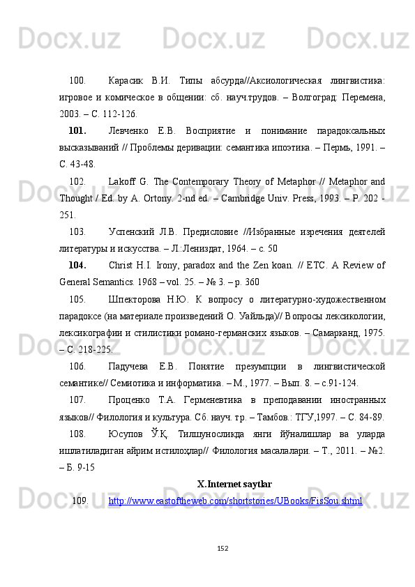 100. Карасик   В.И.   Типы   абсурда//Аксиологическая   лингвистика:
игровое   и   комическое   в   общении:   сб.   науч.трудов.   –   Волгоград:   Перемена,
2003. – С. 112-126.
101. Левченко   Е.В.   Восприятие   и   понимание   парадоксальных
высказываний // Проблемы деривации: семантика ипоэтика. – Пермь, 1991. –
С. 43-48.
102. Lakoff   G.   The   Contemporary   Theory   of   Metaphor   //   Metaphor   and
Thought / Ed. by A. Ortony. 2-nd ed. – Cambridge Univ. Press, 1993. – P. 202 -
251.
103. Успенский   Л.В.   Предисловие   //Избранные   изречения   деятелей
литературы и искусства. – Л.:Лениздат, 1964. – с. 5 0
104. Christ   H.I.   Irony,   paradox   and   the   Zen   koan.   //   ETC.   A   Review   of
General Semantics. 1968 – vol. 25. – № 3. – p. 360
105. Шпекторова   Н.Ю.   К   вопросу   о   литературно-художественном
парадоксе (на материале произведений  O . Уайльда)// Вопросы лексикологии,
лексикографии и стилистики романо-германских   языков. – Самарканд, 1975.
– С. 218-225.
106. Падучева   Е.В.   Понятие   презумпции   в   лингвистической
семантике// Семиотика и информатика. – М., 1977. – Вып. 8. – с.91-124.
107. Проценко   Т.А.   Герменевтика   в   преподавании   иностранных
языков// Филология и культура. Сб. науч. тр. – Тамбов.: ТГУ,1997. – С. 84-89.
108. Юсупов   Ў.Қ.   Тилшуносликда   янги   йўналишлар   ва   уларда
ишлатиладиган айрим истилоҳлар// Филология масалалари. – Т., 2011. – №2.
– Б. 9-15
X.Internet saytlar
109. http://www.eastoftheweb.com/shortstories/UBooks/FisSou.shtml   
152 
