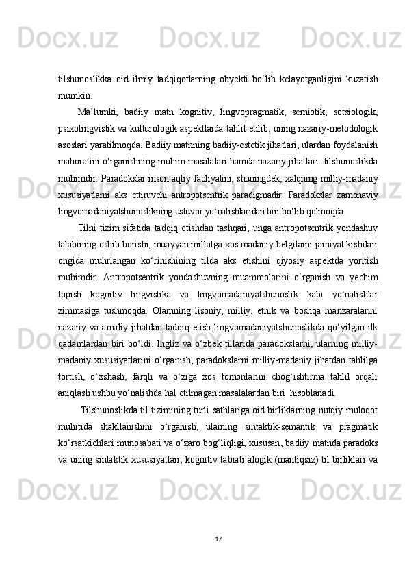 tilshunoslikka   oid   ilmiy   tadqiqot larning   o byekti   bo‘lib   kelayotganligini   kuzatish
mumkin .  
Ma’lumki,   b adiiy   matn   kognitiv,   lingvopragmatik,   semiotik,   sotsiologik,
psixolingvistik va kulturologik aspektlarda tahlil etilib, uning nazariy-metodologik
asoslari yaratilmoqda.  Badiiy matnning badiiy-estetik jihatlari, ulardan foydalanish
mahoratini o‘rganishning muhim masalalari hamda nazariy jihatlari  tilshunoslikda
muhimdir.   P a radokslar inson aqliy faoliyatini, shuningdek, xalqning milliy-madaniy
xususiyatlarni   aks   ettiruvchi   antropotsentrik   paradigmadir.   Paradokslar   z amonaviy
lingvomadaniyatshunoslikning ustuvor yo‘nalishlaridan biri bo‘lib qolmoqda. 
Tilni  tizim   sifatida  tadqiq  etishdan   tashqari,  unga  antropotsentrik  yondashuv
talabining oshib borishi, muayyan millatga xos madaniy belgilarni jamiyat kishilari
ongida   muhrlangan   ko‘rinishining   tilda   aks   etishini   qiyosiy   aspektda   yoritish
muhimdir.   Antropotsentrik   yondashuvning   muammolarini   o‘rganish   va   yechim
topish   kognitiv   lingvistika   va   lingvomadaniyatshunoslik   kabi   yo‘nalishlar
zimmasiga   tushmoqda.   Olamning   lisoniy,   milliy,   etnik   va   boshqa   manzaralarini
nazariy va amaliy jihatdan tadqiq etish  lingvomadaniyatshunoslikda  qo‘yilgan ilk
qadamlardan   biri   bo‘ldi.   Ingliz   va   o‘zbek   tillarida   paradokslarni,   ularning   milliy-
madaniy   xususiyatlarini   o‘rganish,   paradokslarni   milliy-madaniy   jihatdan   tahlilga
tortish,   o‘xshash,   farqli   va   o‘ziga   xos   tomonlarini   chog‘ishtirma   tahlil   orqali
aniqlash ushbu yo‘nalishda hal etilmagan masalalardan biri  hisoblanadi.
  Tilshunoslikda til tizimining turli sathlariga oid birliklarning nutqiy muloqot
muhitida   shakllanishini   o‘rganish,   ularning   sintaktik-semantik   va   pragmatik
ko‘rsatkichlari munosabati va o‘zaro bog‘liqligi, xususan ,   badiiy matnda paradoks
va uning   sintaktik xususiyatlari, kognitiv tabiati a logik (mantiqsiz) til birliklari va
17 